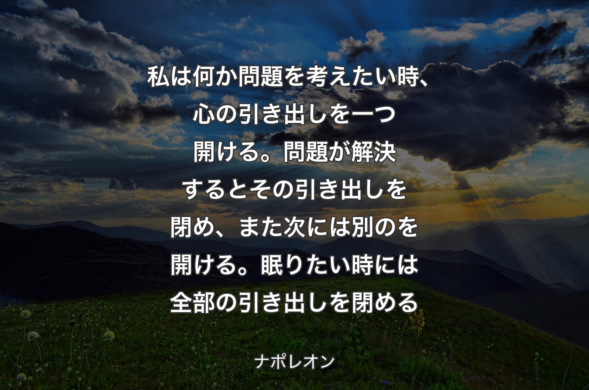 私は何か問題を考えたい時、心の引き出しを一つ開ける。問題が解決するとその引き出しを閉め、また次には別のを開ける。眠りたい時には全部の引き出しを閉める - ナポレオン