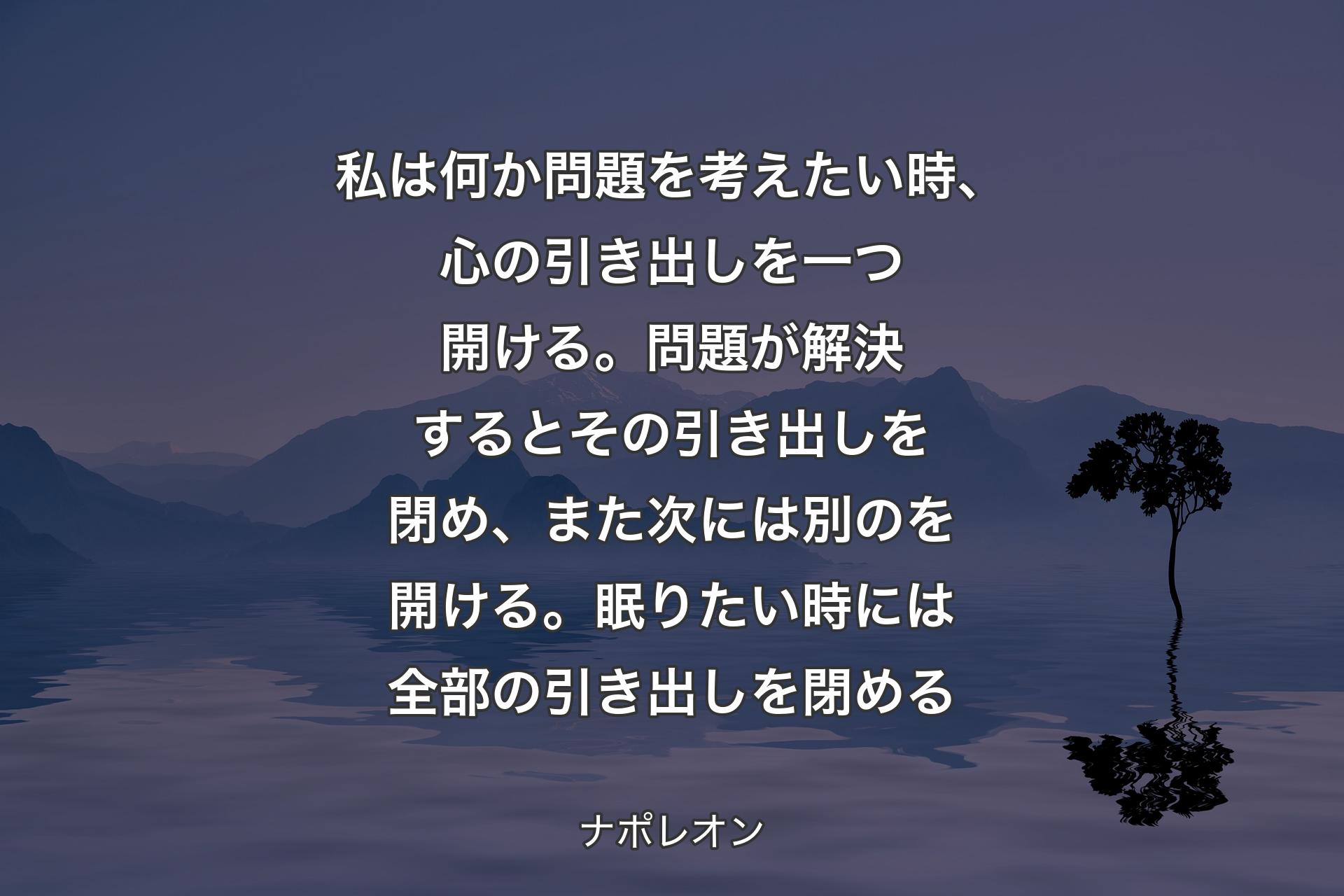 【背景4】私は何か問題を考えたい時、心の引き出しを一つ開ける。問題が解決するとその引き出しを閉め、また次には別のを開ける。眠りたい時には全部の引き出しを閉める - ナポレオン