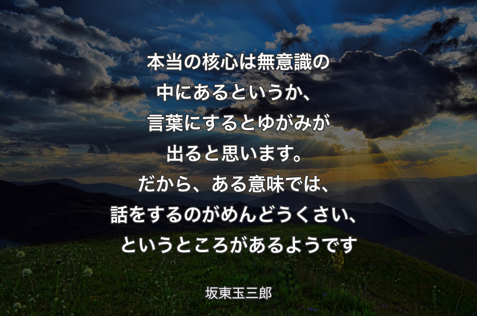 本当の核心は無意識の中にあるというか、言葉にするとゆがみが出ると思います。だから、ある意味では、話をするのがめんどうくさい、というところがあるようです - 坂東玉三郎