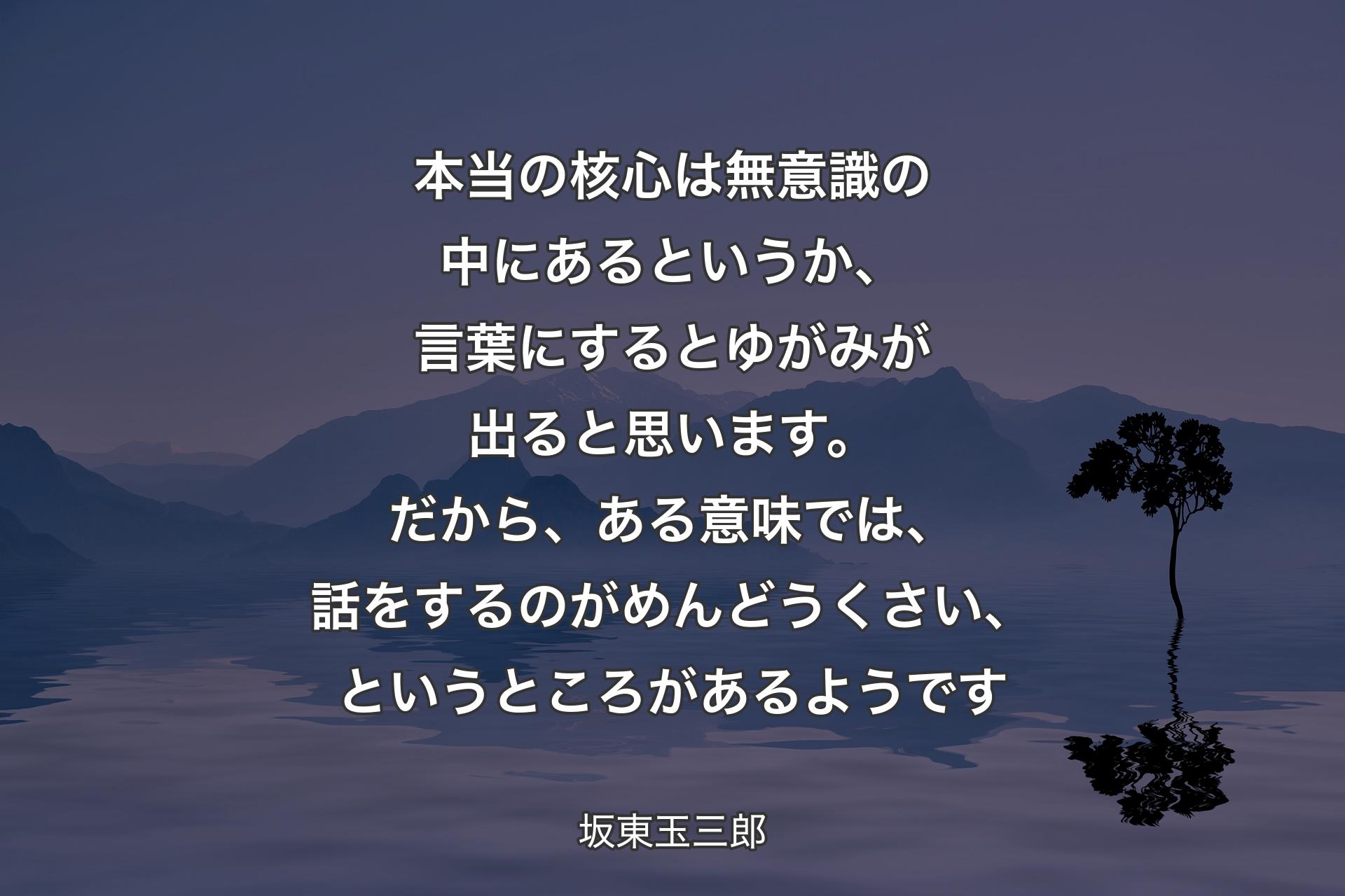 【背景4】本当の核心は無意識の中にあるというか、言葉にするとゆがみが出ると思います。だから、ある意味では、話をするのがめんどうくさい、というところがあるようです - 坂東玉三郎