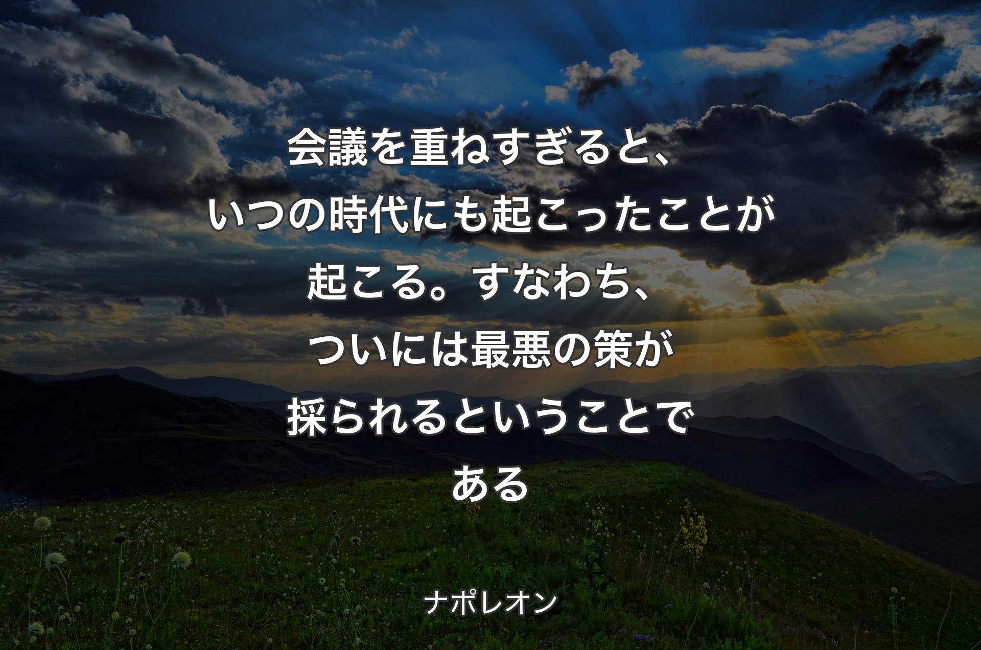 会議を重ねすぎると、いつの時代にも起こったことが起こる。すなわち、ついには最悪の策が採られるということである - ナポレオン