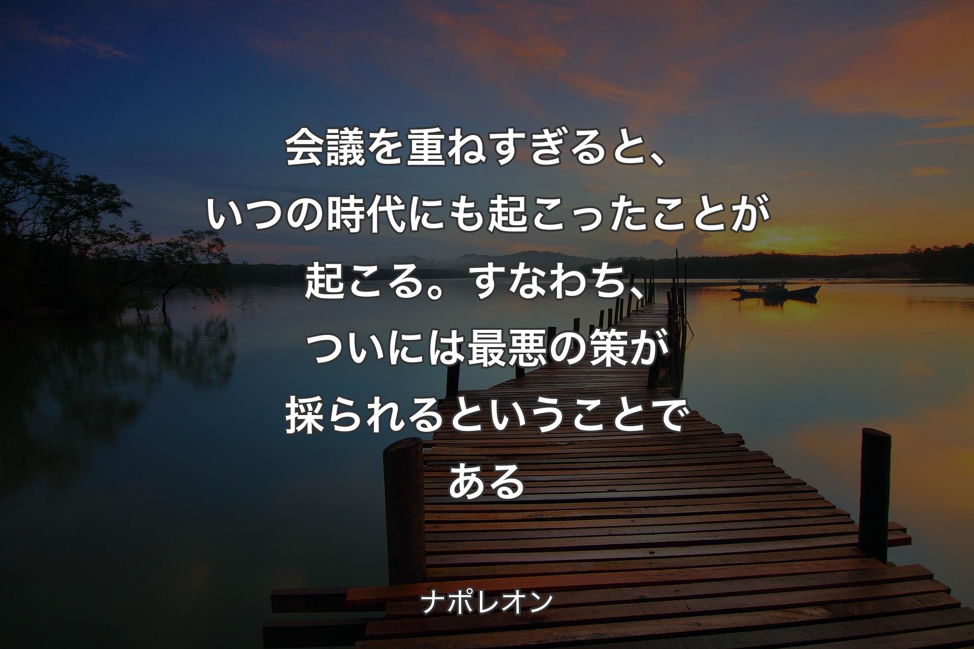 【背景3】会議を重ねすぎると、いつの時代にも起こったことが起こる。すなわち、ついには最悪の策が採られるということである - ナポレオン