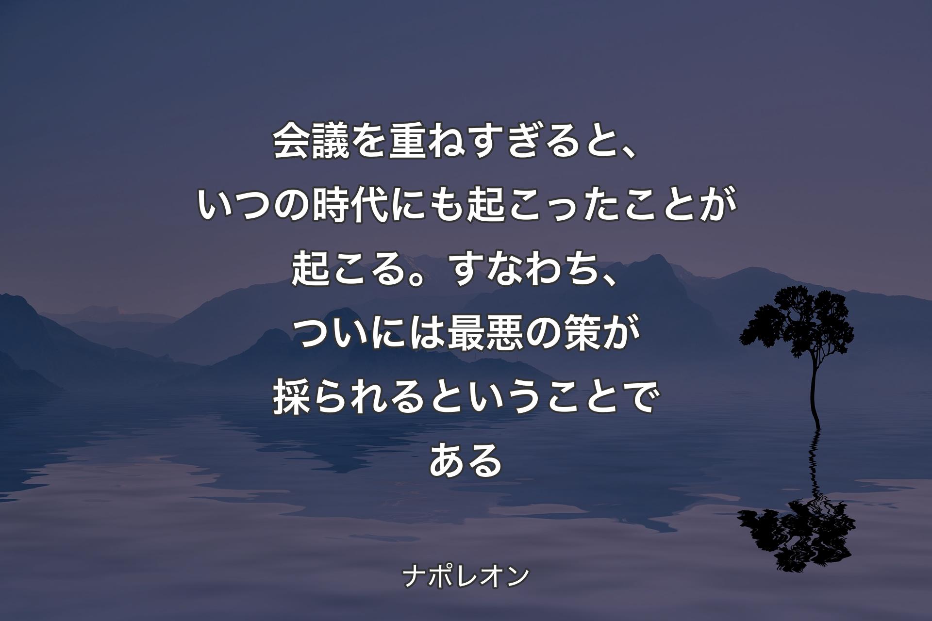 【背景4】会議を重ねすぎると、いつの時代にも起こったことが起こる。すなわち、ついには最悪の策が採られるということである - ナポレオン