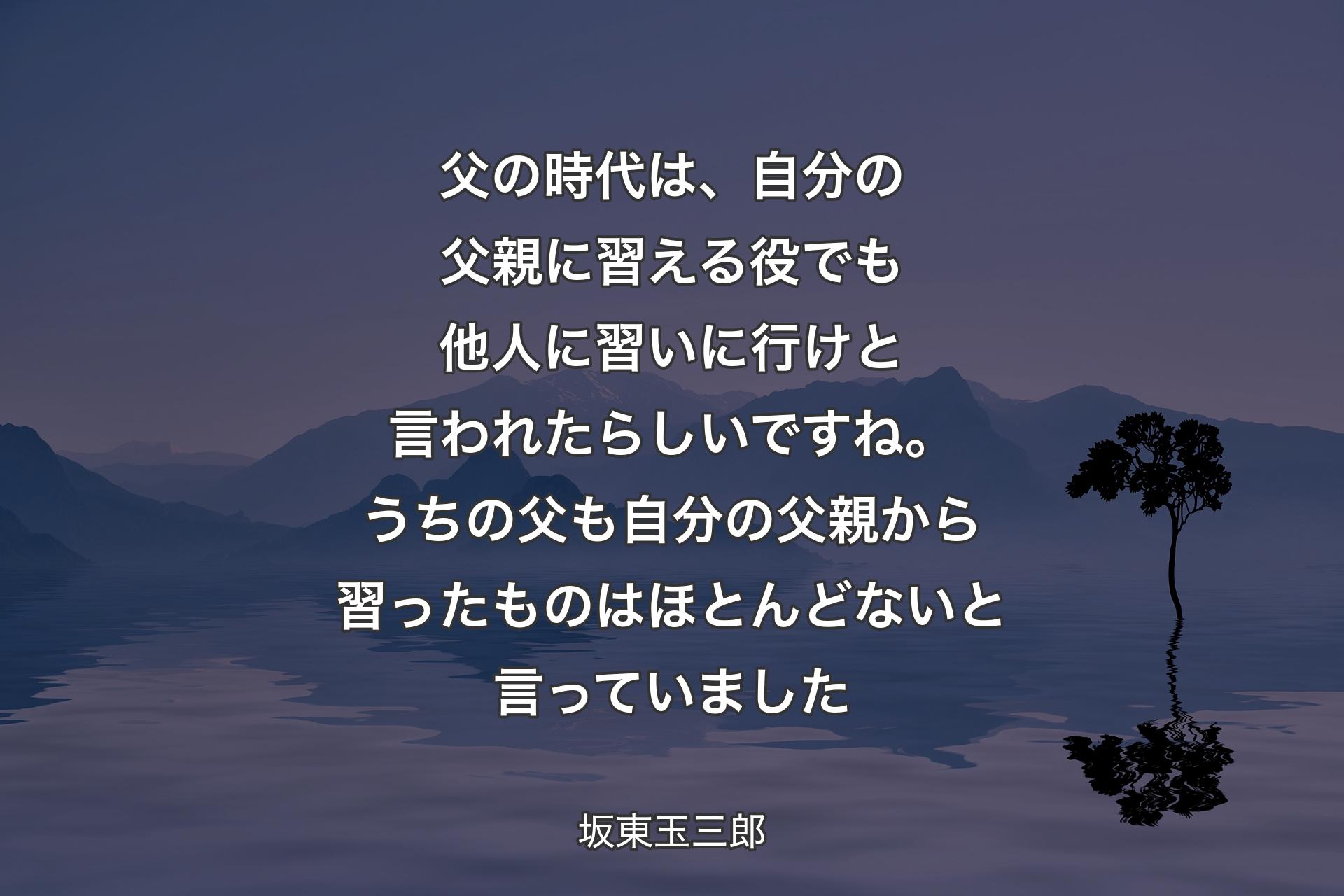 【背景4】父の時代は、自分の父親に習える役でも他人に習いに行けと言われたらしいですね。うちの父も自分の父親から習ったものはほとんどないと言っていました - 坂東玉三郎