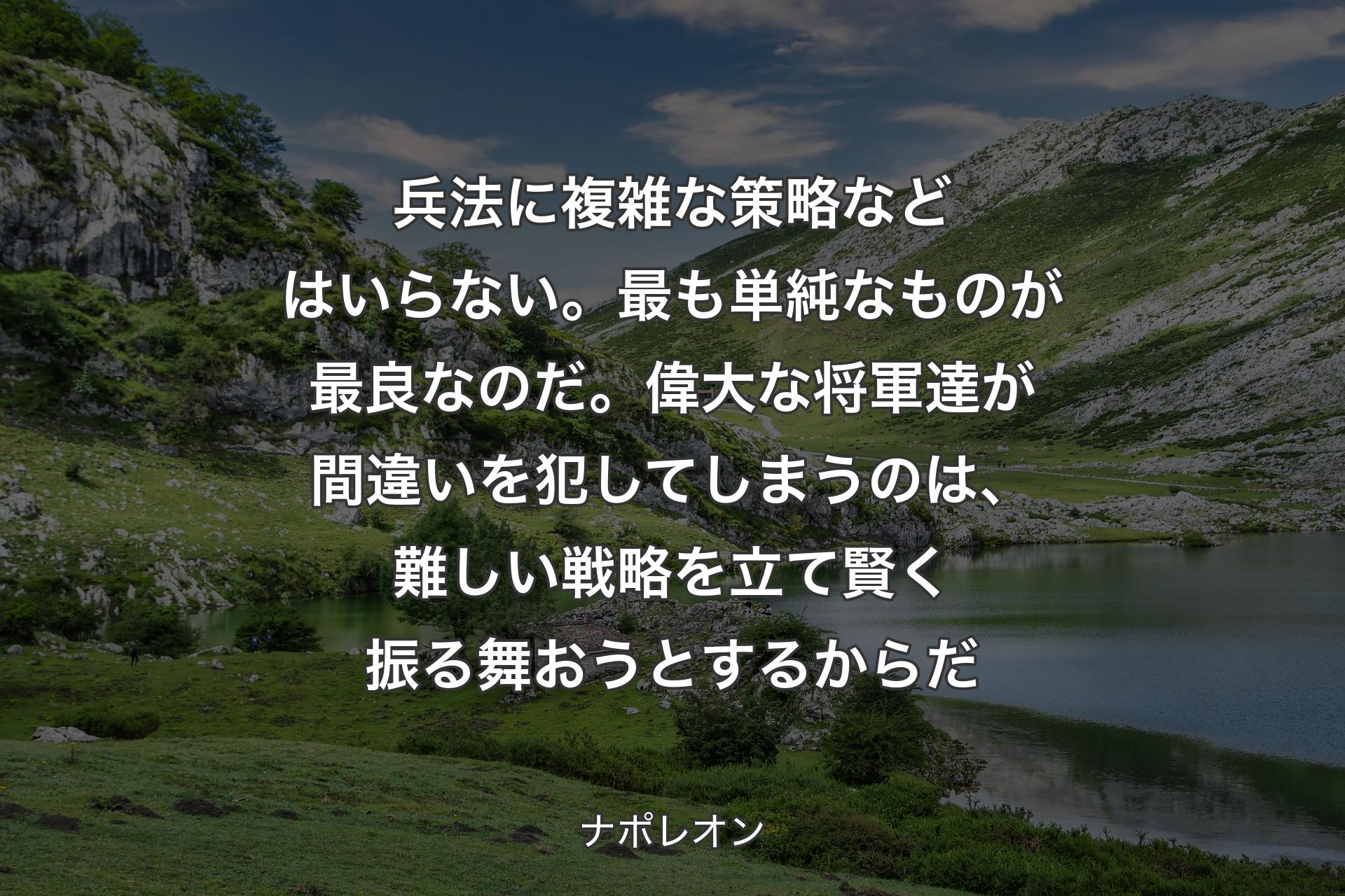 【背景1】兵法に複雑な策略などはいらない。最も単純なものが最良なのだ。偉大な将軍達が間違いを犯してしまうのは、難しい戦略を立て賢く振る舞おうとするからだ - ナポレオン