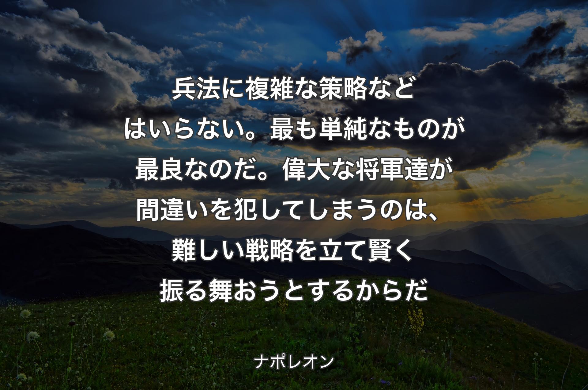 兵法に複雑な策略などはいらない。最も単純なものが最良なのだ。偉大な将軍達が間違いを犯してしまうのは、難しい戦略を立て賢く振る舞おうとするからだ - ナポレオン