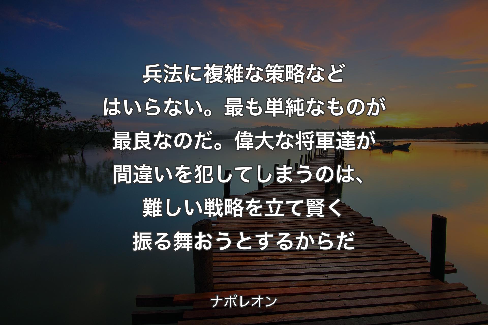 兵法に複雑な策略などはいらない。最も単純なものが最良なのだ。偉大な将軍達が間違いを犯してしまうのは、難しい戦略を立て賢く振る舞おうとするからだ - ナポレオン