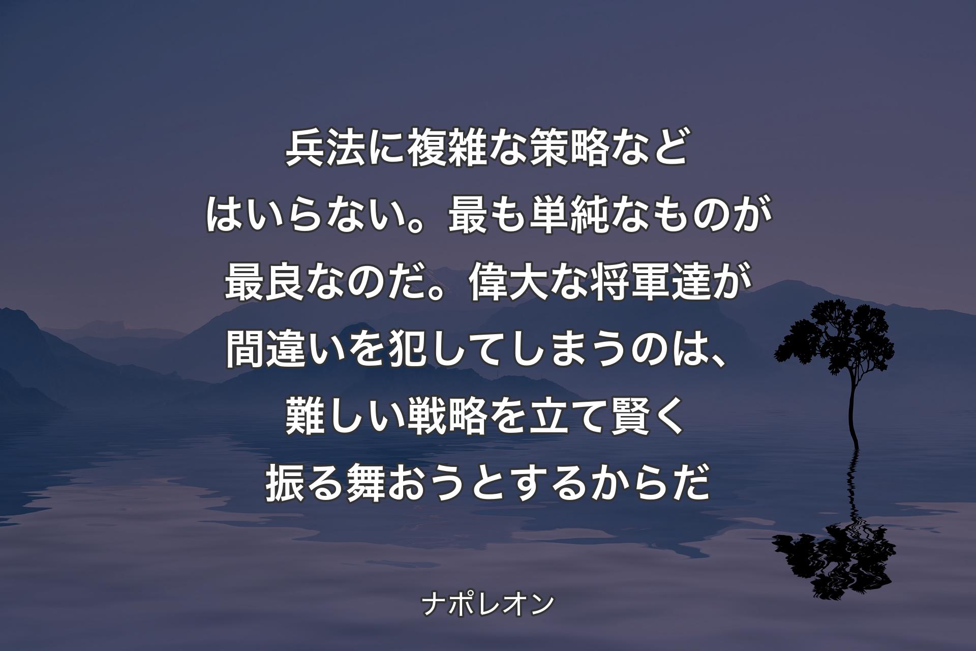 【背景4】兵法に複雑な策略などはいらない。最も単純なものが最良なのだ。偉大な将軍達が間違いを犯してしまうのは、難しい戦略を立て賢く振る舞おうとするからだ - ナポレオン