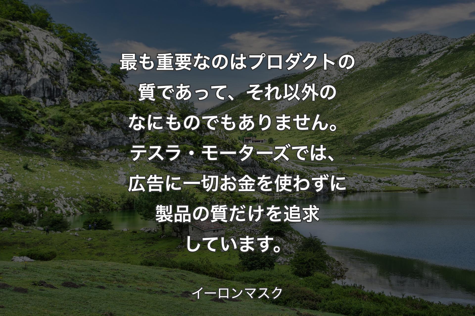 【背景1】最も重要なのはプロダクトの質であって、それ以外のなにものでもありません。テスラ・モーターズでは、広告に一切お金を使わずに製品の質だけを追求しています。 - イーロンマスク