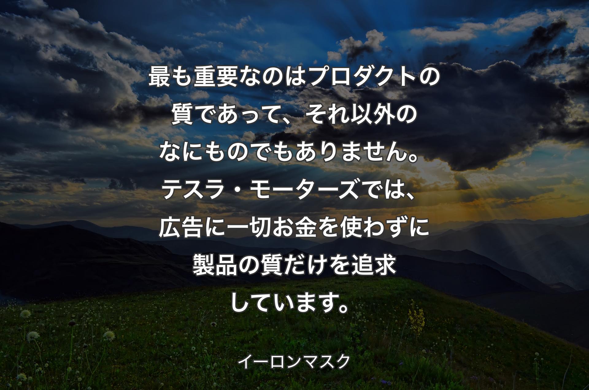 最も重要なのはプロダクトの質であって、それ以外のなにものでもありません。テスラ・モーターズでは、広告に一切お金を使わずに製品の質だけを追求しています。 - イーロンマスク