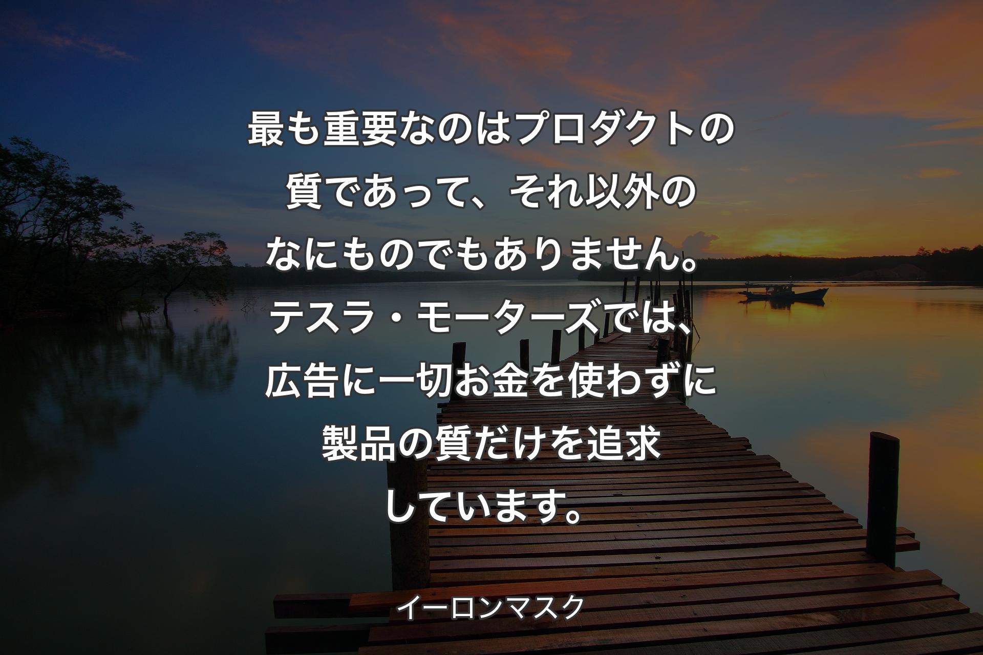 【背景3】最も重要なのはプロダクトの質であって、それ以外のなにものでもありません。テスラ・モーターズでは、広告に一切お金を使わずに製品の質だけを追求しています。 - イーロンマスク