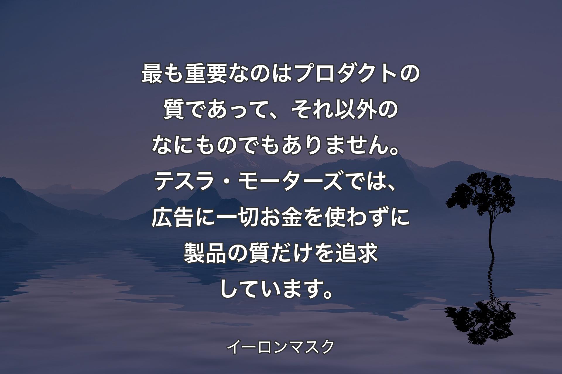 【背景4】最も重要なのはプロダクトの質であって、それ以外のなにものでもありません。テスラ・モーターズでは、広告に一切お金を使わずに製品の質だけを追求しています。 - イーロンマスク