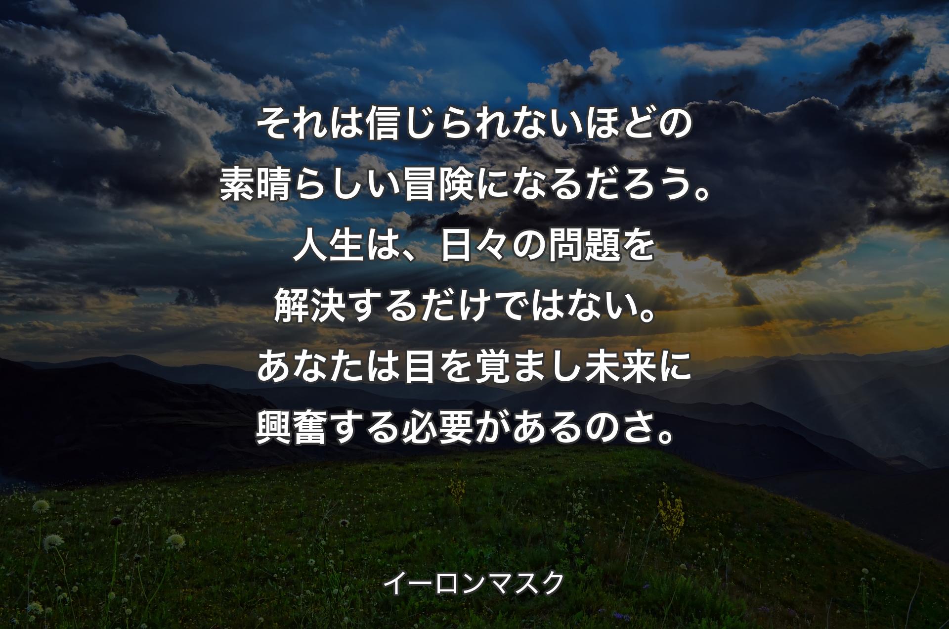 それは信じられないほどの素晴らしい冒険になるだろう。人生は、日々の問題を解決するだけではない。あなたは目を覚まし未来に興奮する必要があるのさ。 - イーロンマスク