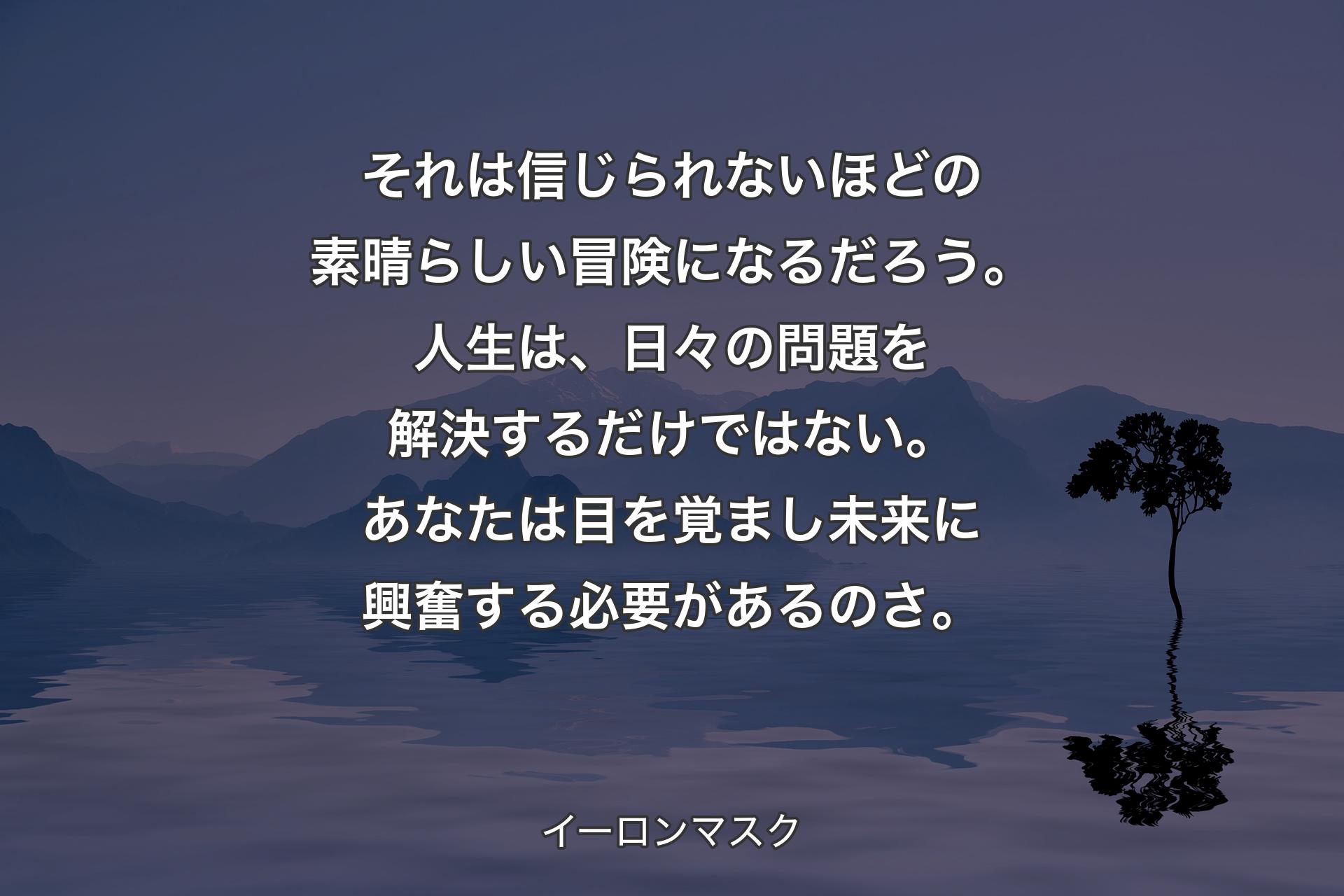 【背景4】それは信じられないほどの素晴らしい冒険になるだろう。人生は、日々の問題を解決するだけではない。あなたは目を覚まし未来に興奮する必要があるのさ。 - イーロンマスク