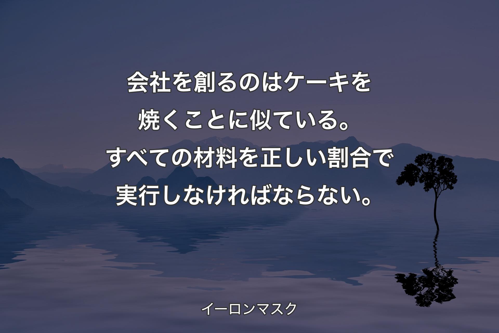 【背景4】会社を創るのはケーキを焼くことに似ている。すべての材料を正しい割合で実行しなければならない。 - イーロンマスク