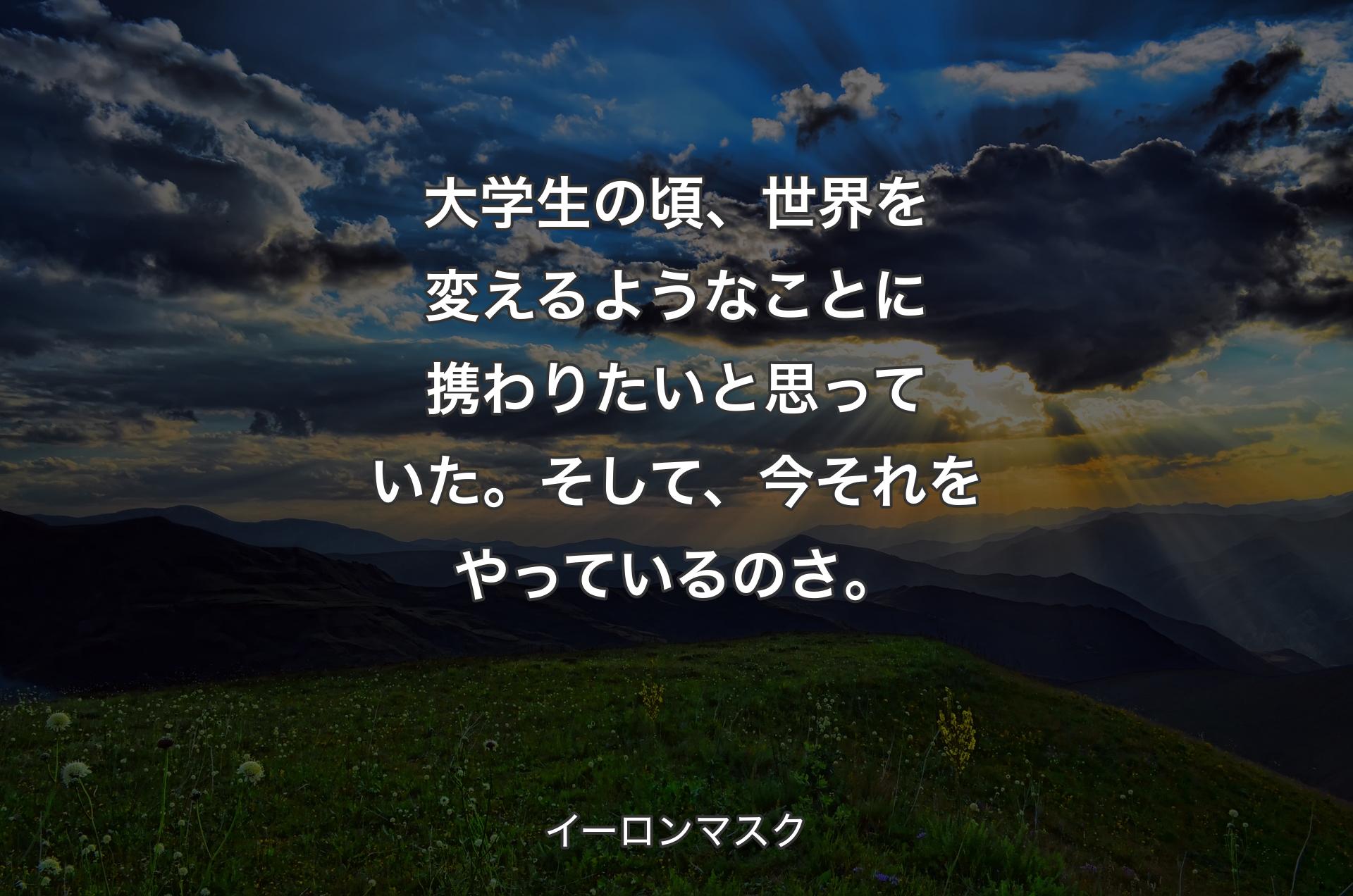 大学生の頃、世界を変えるようなことに携わりたいと思っていた。そして、今それをやっているのさ。 - イーロンマスク