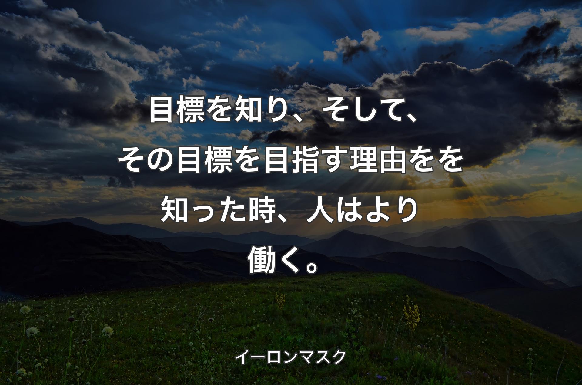 目標を知り、そして、その目標を目指す理由をを知った時、人はより働く。 - イーロンマスク