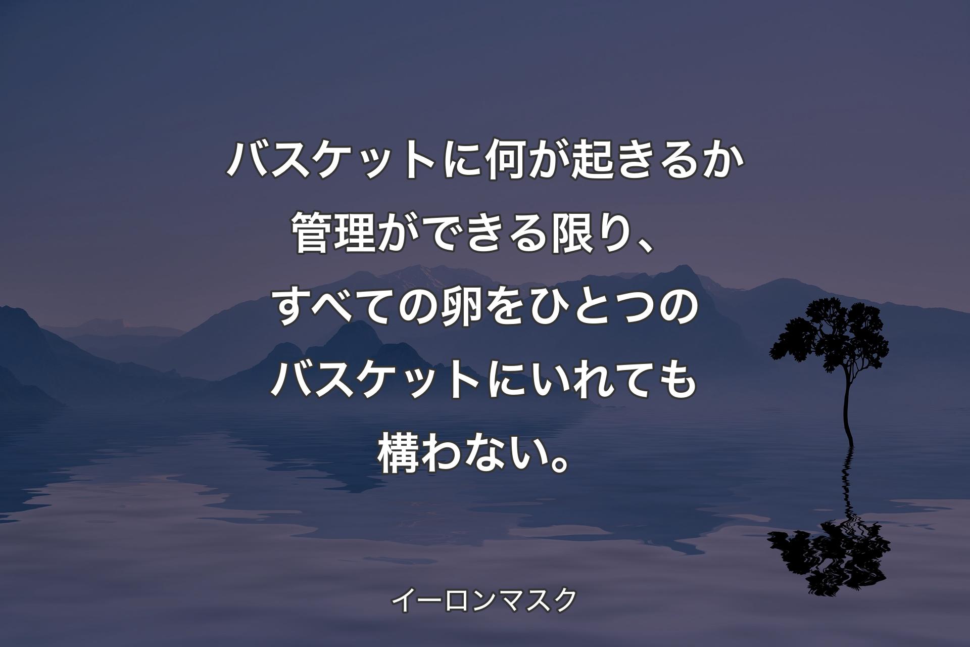 バスケットに何が起きるか管理ができる限り、すべての卵をひとつのバスケットにいれても構わない。 - イーロンマスク