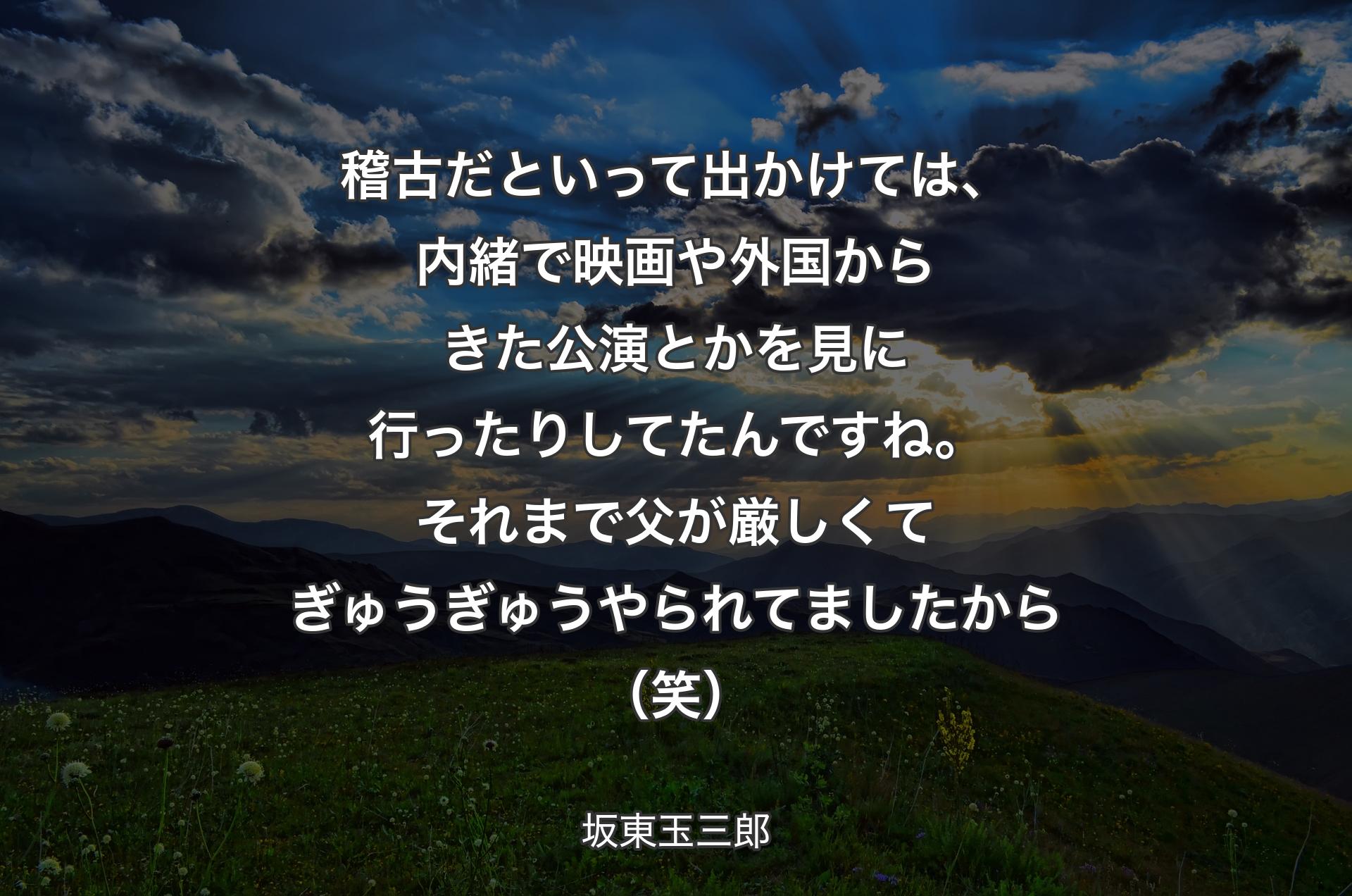 稽古だといって出かけては、内緒で映画や外国からきた公演とかを見に行ったりしてたんですね。それまで父が厳しくてぎゅうぎゅうやられてましたから（笑） - 坂東玉三郎