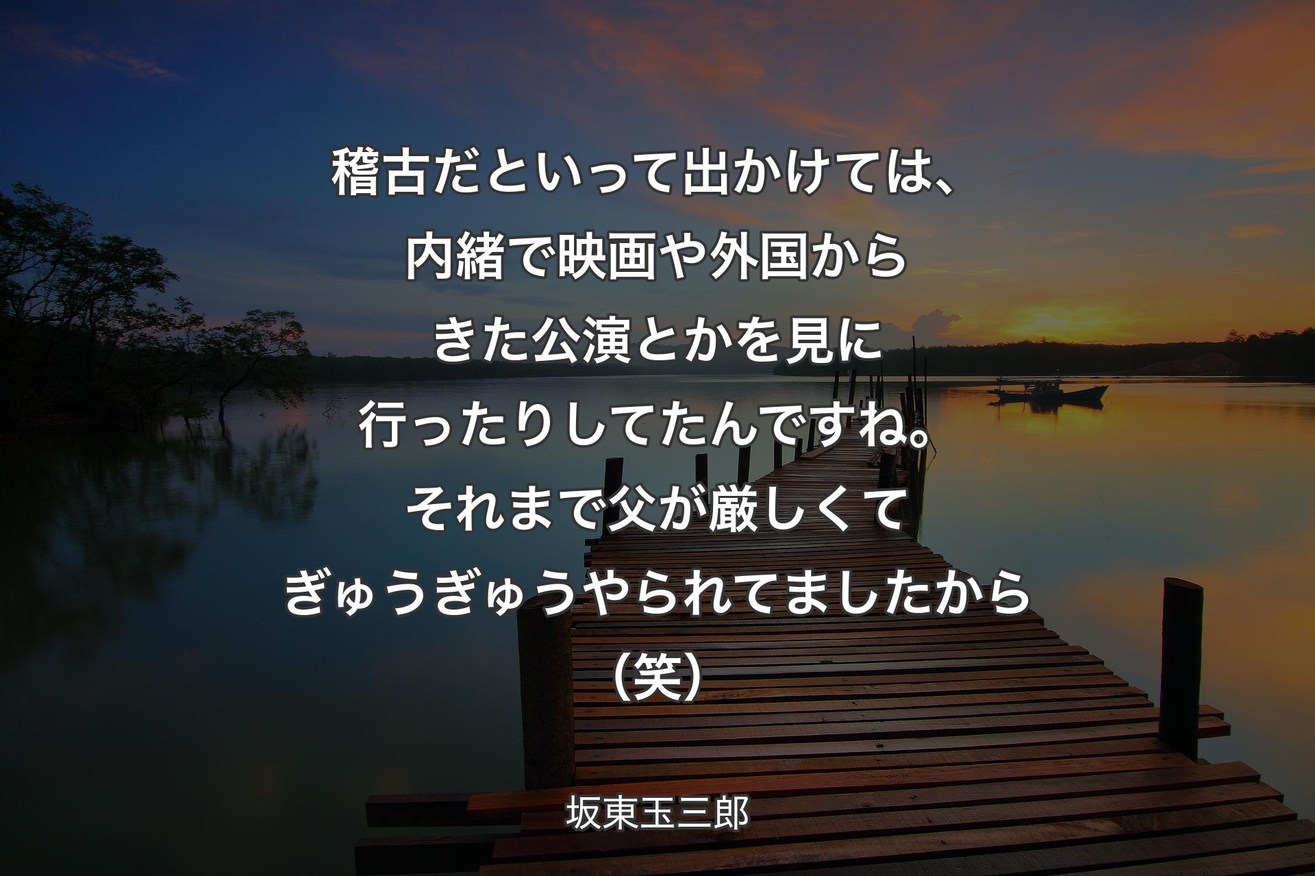 稽古だといって出かけては、内緒で映画や外国からきた公演とかを見に行ったりしてたんですね。それまで父が厳しくてぎゅうぎゅうやられてましたから（笑） - 坂東玉三郎