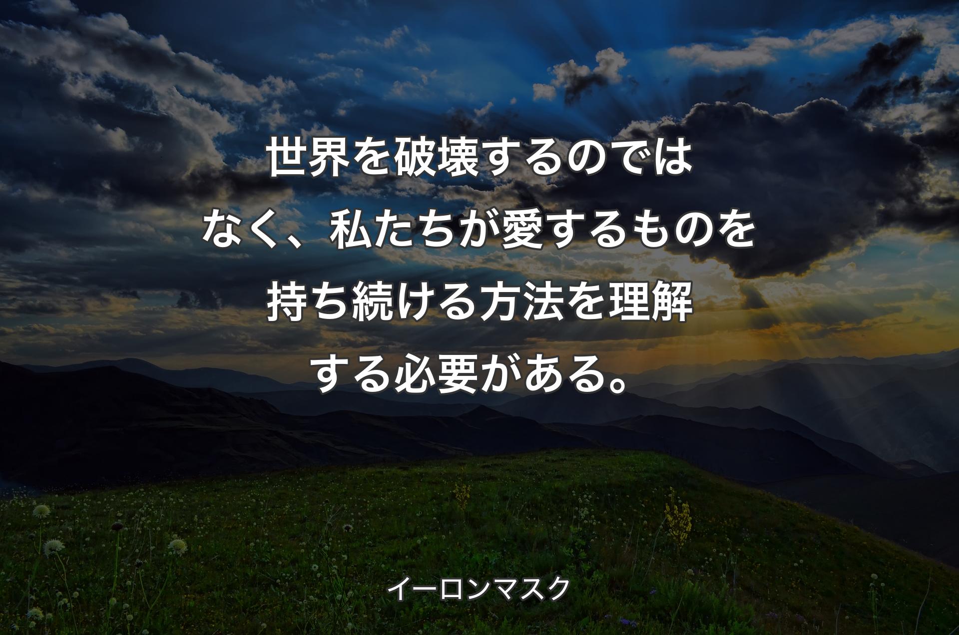 世界を破壊するのではなく、私たちが愛するものを持ち続ける方法を理解する必要がある。 - イーロンマスク