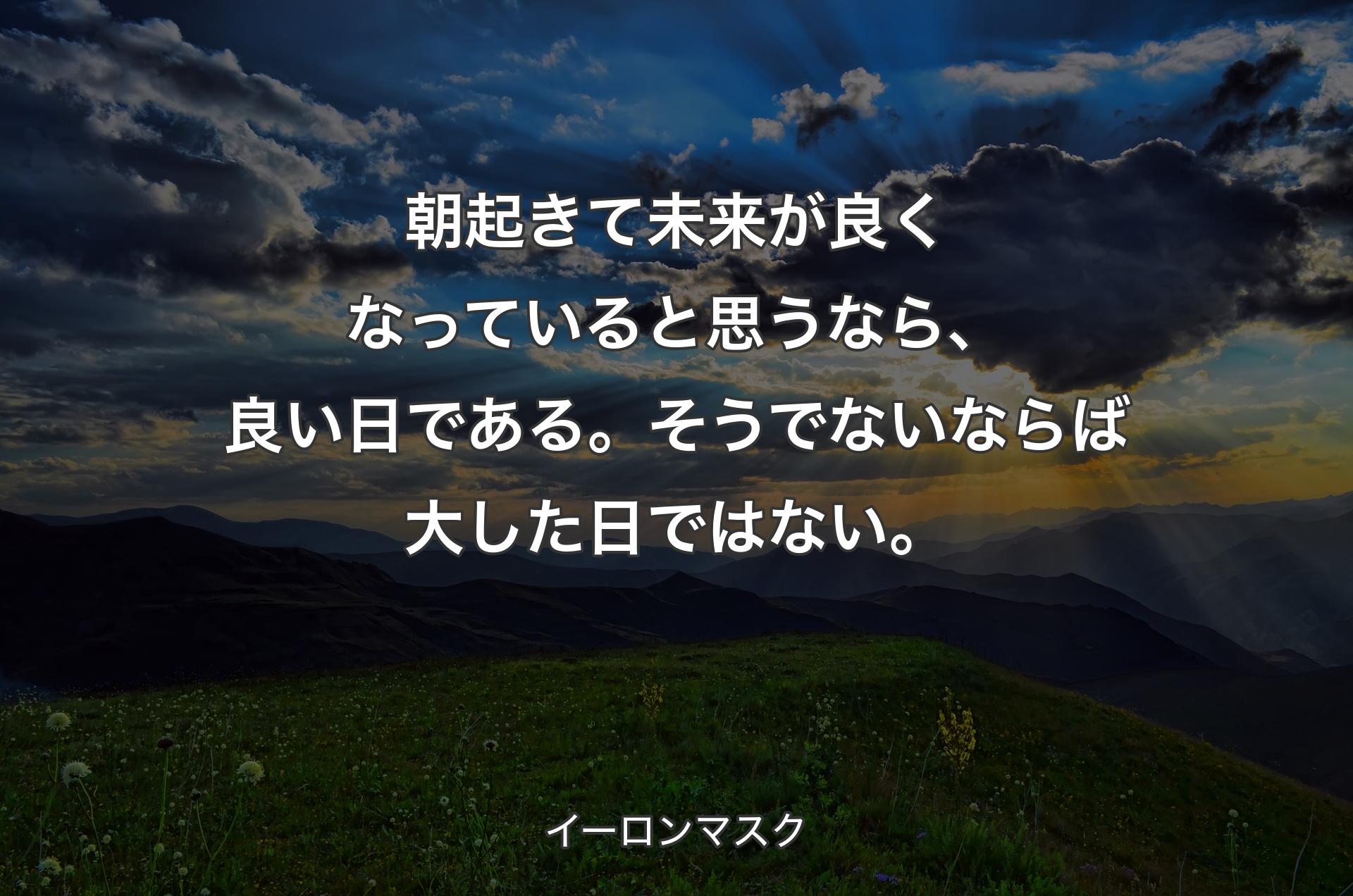 朝起きて未来が良くなっていると思うなら、良い日である。そうでないならば大した日ではない。 - イーロンマスク