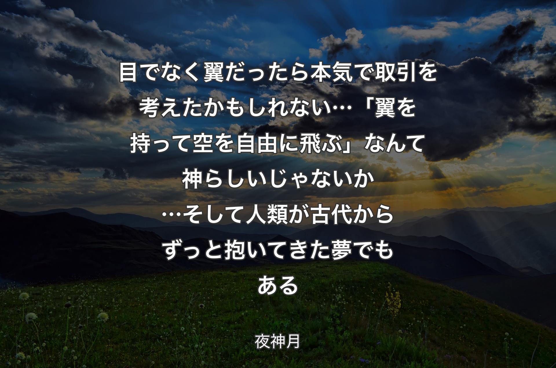 目でなく翼だったら 本気で取引を考えたかもしれない… 「翼を持って空を自由に飛ぶ」なんて神らしいじゃないか… 
そして人類が古代からずっと抱いてきた夢でもある - 夜神月