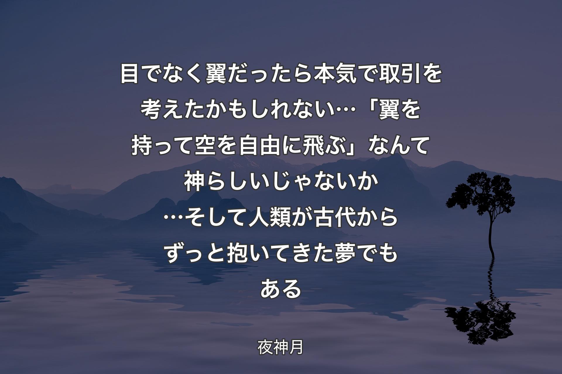 【背景4】目でなく翼だったら 本気で取引を考えたかもしれない… 「翼を持って空を自由に飛ぶ」なんて神らしいじゃないか… 
そして人類が古代からずっと抱いてきた夢でもある - 夜神月