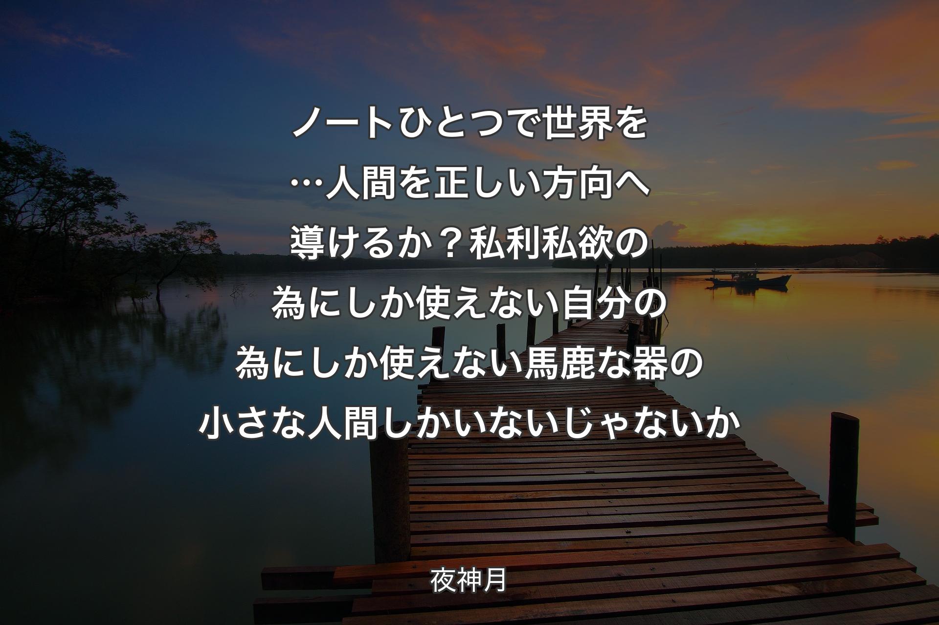 【背景3】ノートひとつで世界を…人間を 正しい方向へ導けるか？私利私欲の為にしか使えない 自分の為にしか使えない馬鹿な器の小さな人間しかいないじゃないか - 夜神月