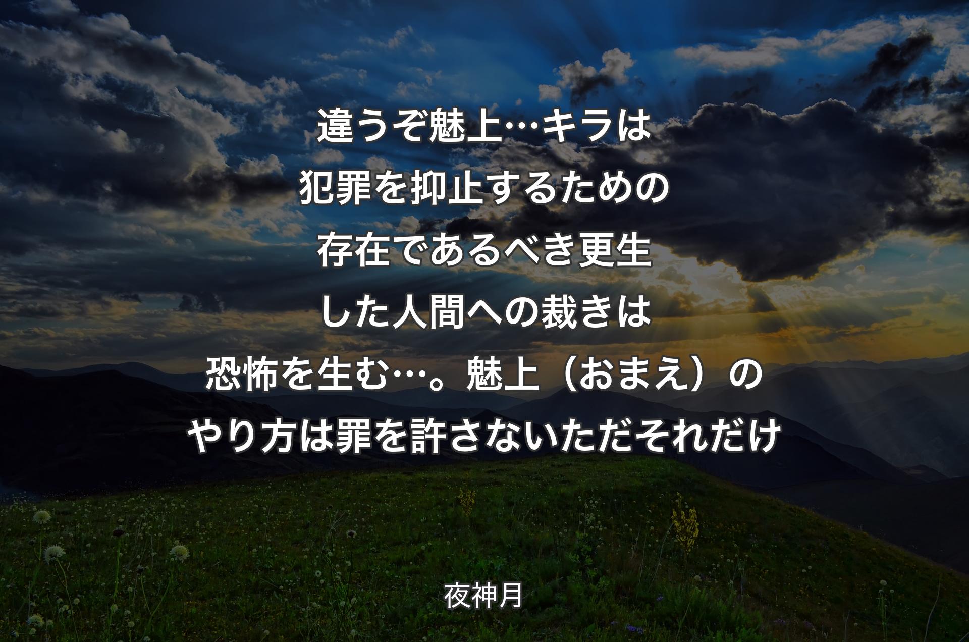 違うぞ魅上…キラは犯罪を抑止するための存在であるべき更生した人間への裁きは恐怖を生む…。魅上（おまえ）のやり方は 罪を許さない ただそれだけ - 夜神月