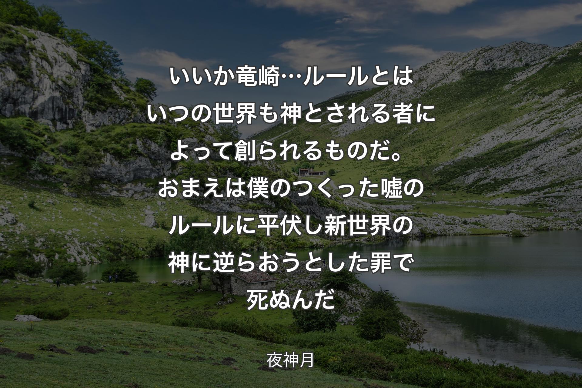 【背景1】いいか竜崎…ルールとはいつの世界も 神とされる者によって創られるものだ。おまえは僕のつくった嘘のルールに平伏し 新世界の神に逆らおうとした罪で死ぬんだ - 夜神月