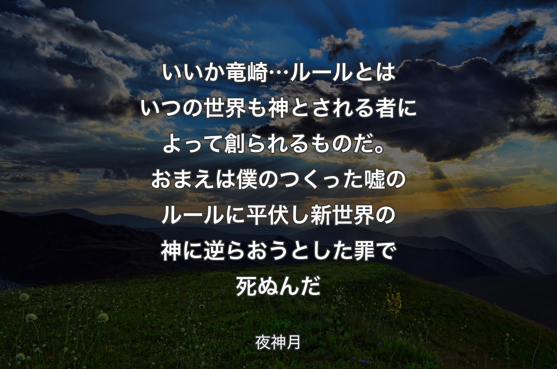 いいか竜崎…ルールとはいつの世界も 神とされる者によって創られるものだ。おまえは僕のつくった嘘のルールに平伏し 新世界の神に逆らおうとした罪で死ぬんだ - 夜神月