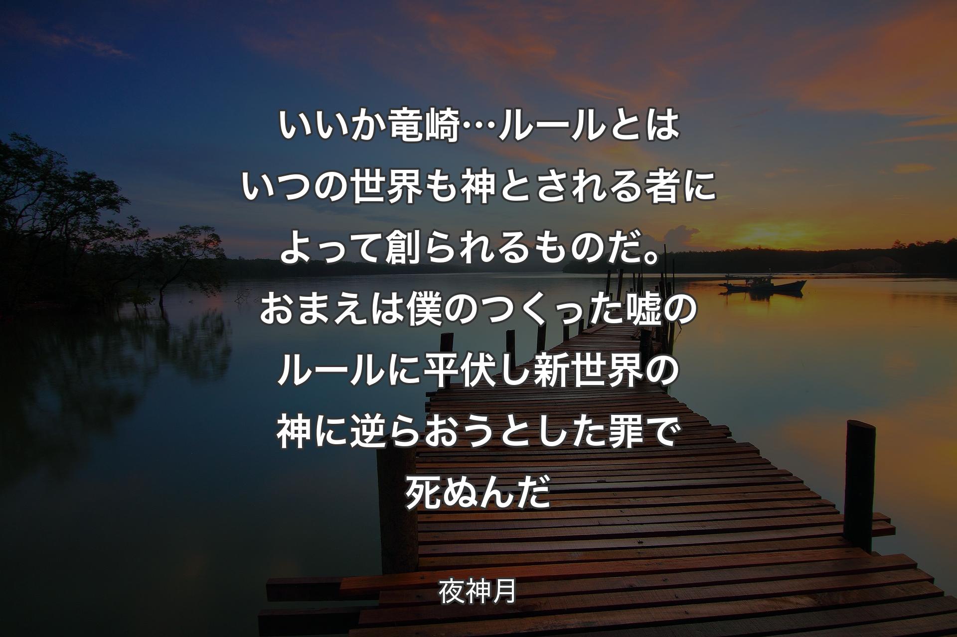 【背景3】いいか竜崎…ルールとはいつの世界も 神とされる者によって創られるものだ。おまえは僕のつくった嘘のルールに平伏し 新世界の神に逆らおうとした罪で死ぬんだ - 夜神月