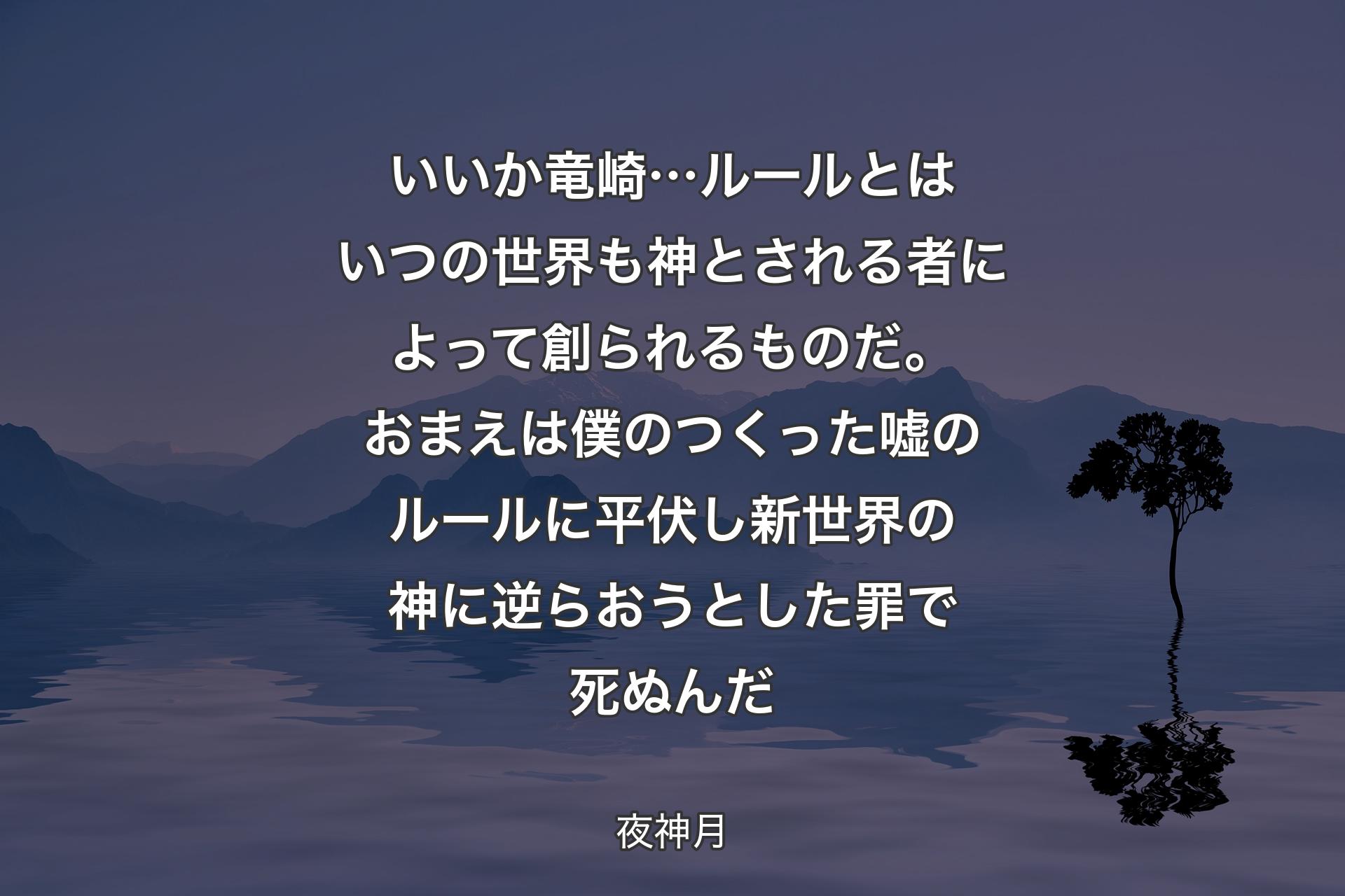 【背景4】いいか竜崎…ルールとはいつの世界も 神とされる者によって創られるものだ。おまえは僕のつくった嘘のルールに平伏し 新世界の神に逆らおうとした罪で死ぬんだ - 夜神月