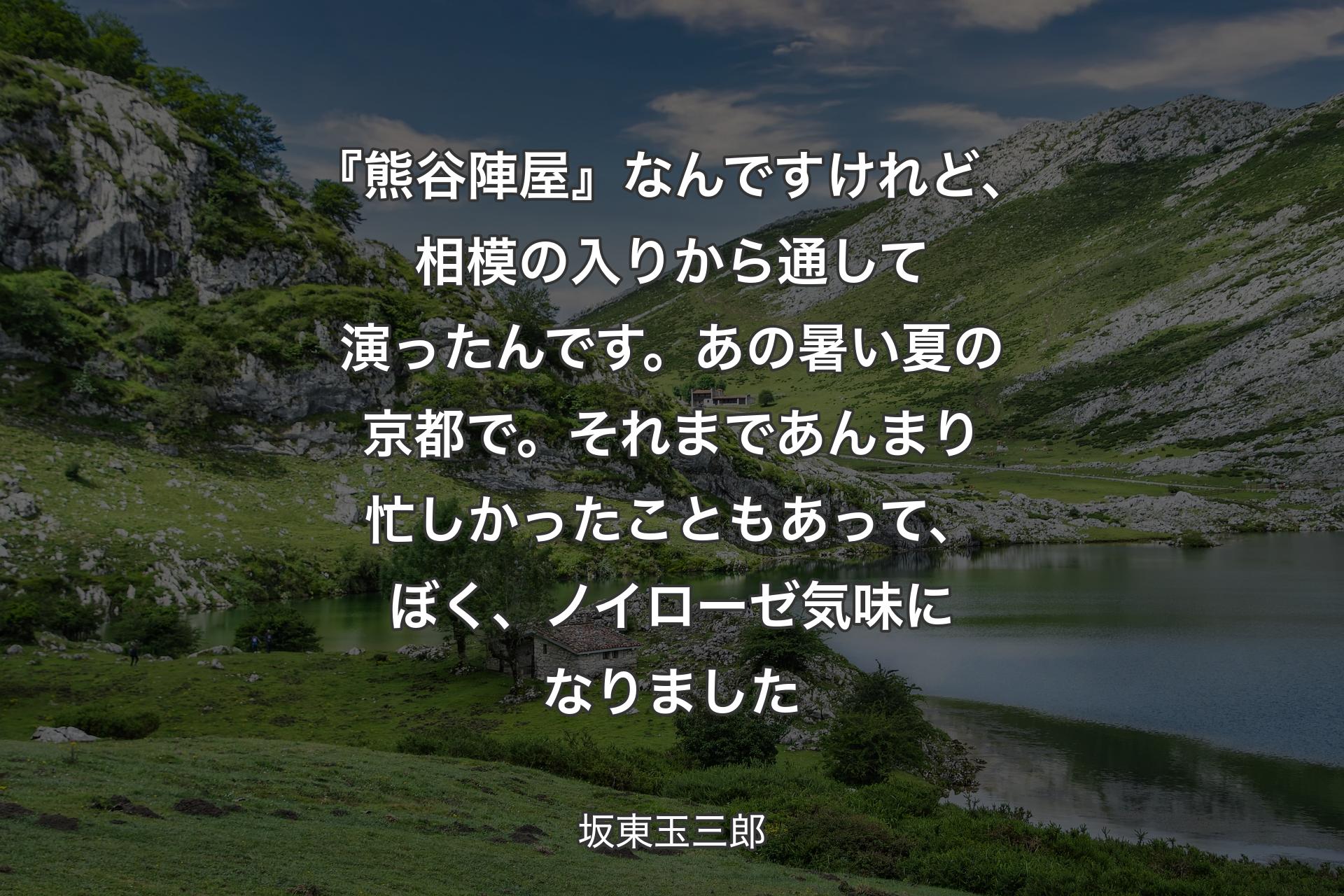 『熊谷陣屋』なんですけれど、相模の入りから通して演ったんです。あの暑い夏の京都で。それまであんまり忙しかったこともあって、ぼく、ノイローゼ気味になりました - 坂東玉三郎