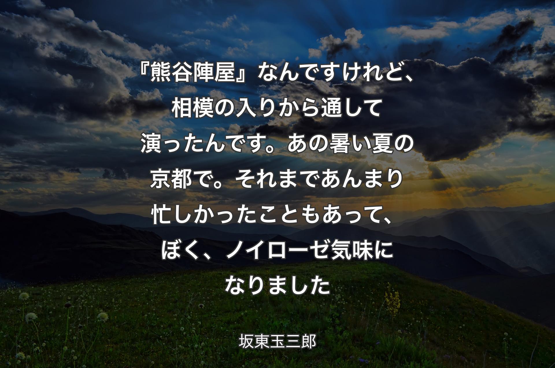 『熊谷陣屋』なんですけれど、相模の入りから通して演ったんです。あの暑い夏の京都で。それまであんまり忙しかったこともあって、ぼく、ノイローゼ気味になりました - 坂東玉三郎