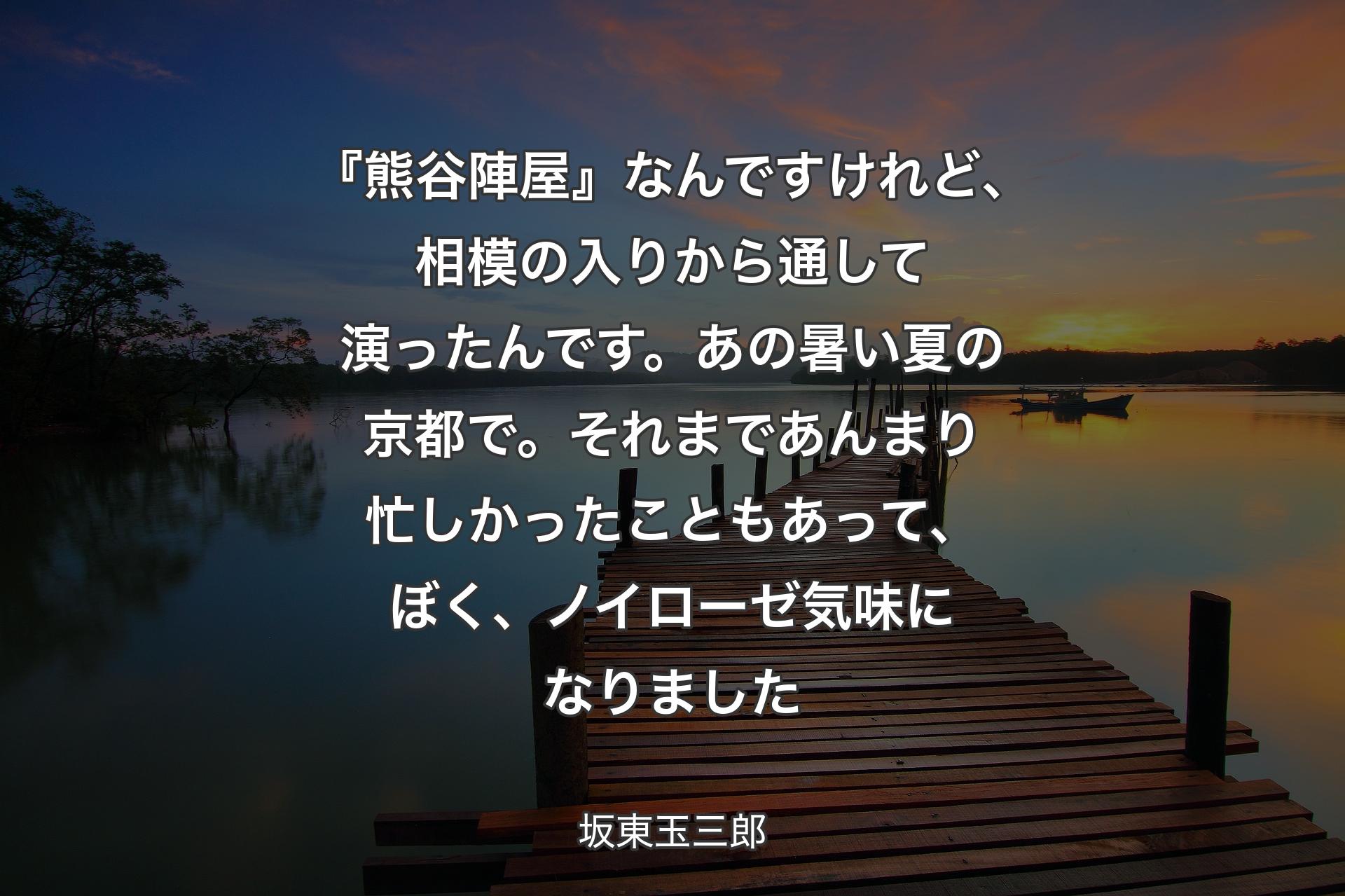 『熊谷陣屋』なんですけれど、相模の入りから通して演ったんです。あの暑い夏の京都で。それまであんまり忙しかったこともあって、ぼく、ノイローゼ気味になりました - 坂東玉三郎