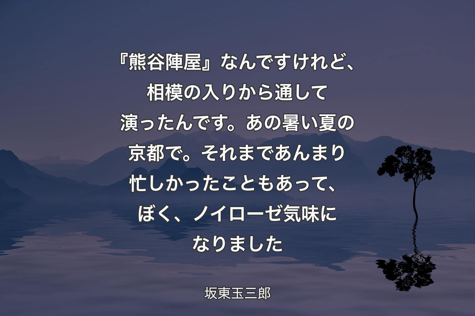 【背景4】『熊谷陣屋』なんですけれど、相模の入りから通して演ったんです。あの暑い夏の京都で。それまであんまり忙しかったこともあって、ぼく、ノイローゼ気味になりました - 坂東玉三郎