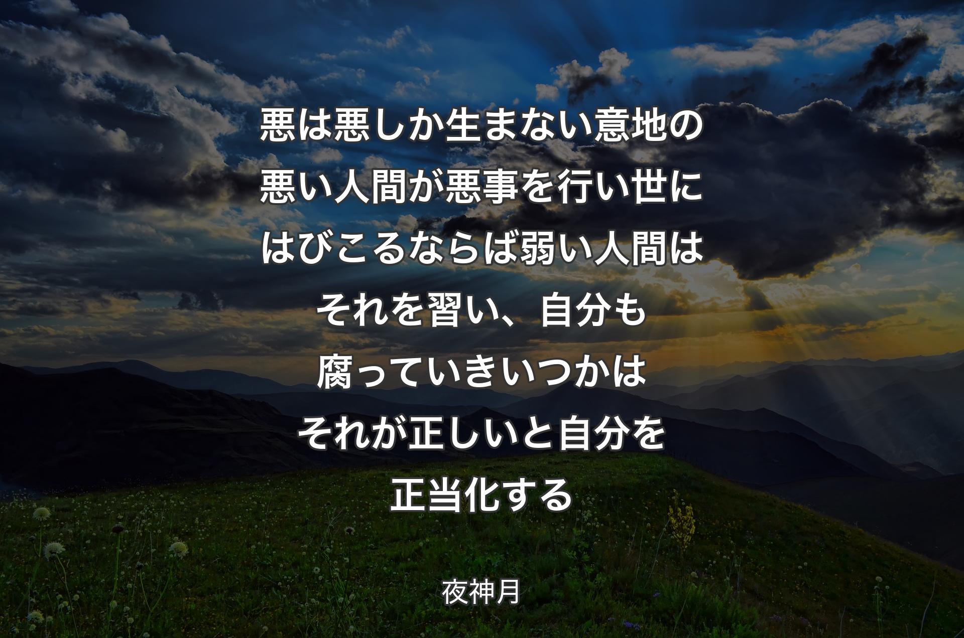 悪は悪しか生まない 意地の悪い人間が悪事を行い 世にはびこるならば 弱い人間はそれを習い、自分も腐っていきいつかはそれが正しいと自分を正当化する - 夜神月