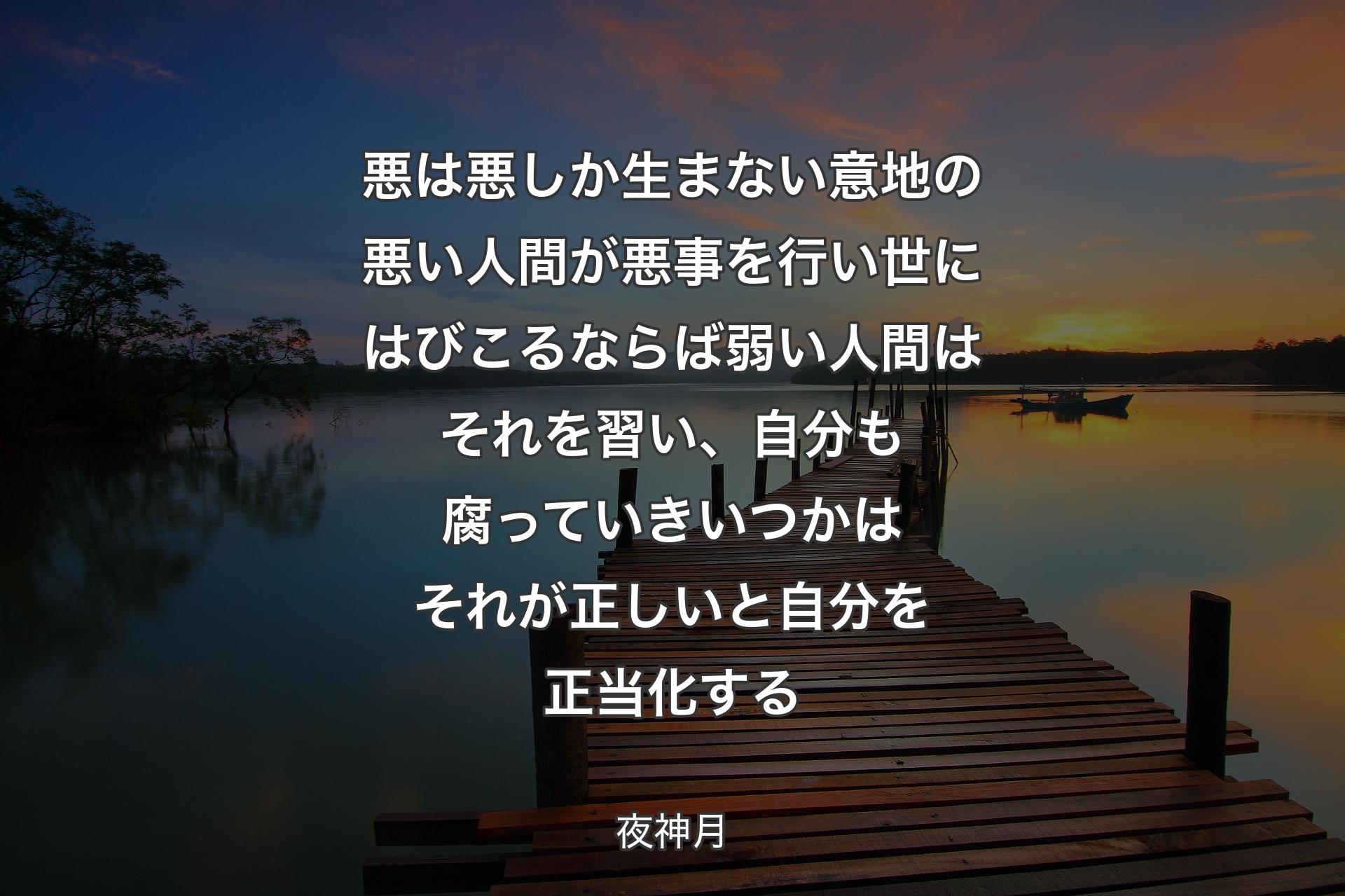 【背景3】悪は悪しか生まない 意地の悪い人間が悪事を行い 世にはびこるならば 弱い人間はそれを習い、自分も腐っていきいつかはそれが正しいと自分を正当化する - 夜神月