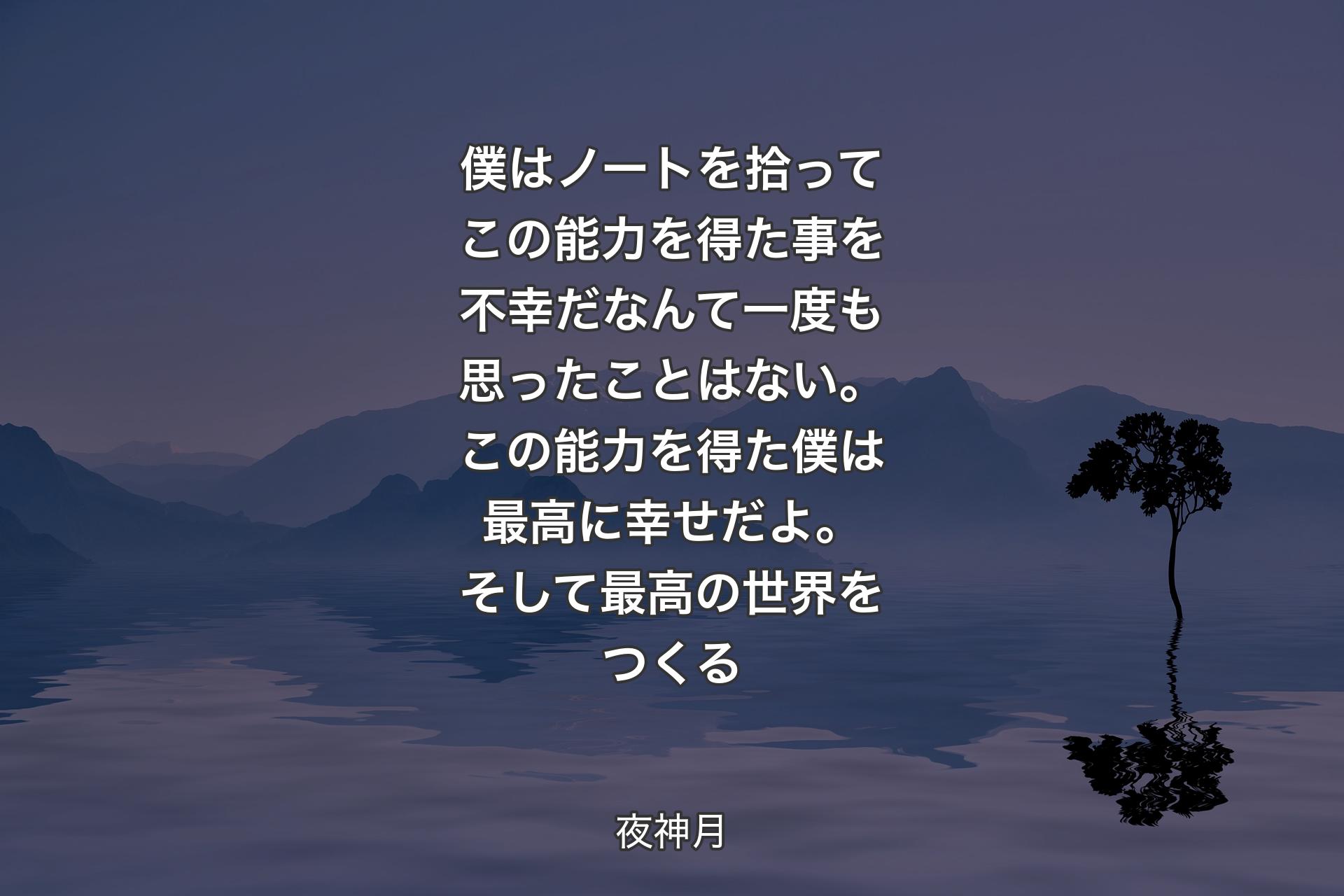 【背景4】僕はノートを拾ってこの能力を得た事を不幸だなんて一度も思ったことはない。 この能力を得た僕は 最高に幸せだよ。そして 最高の世界をつくる - 夜神月