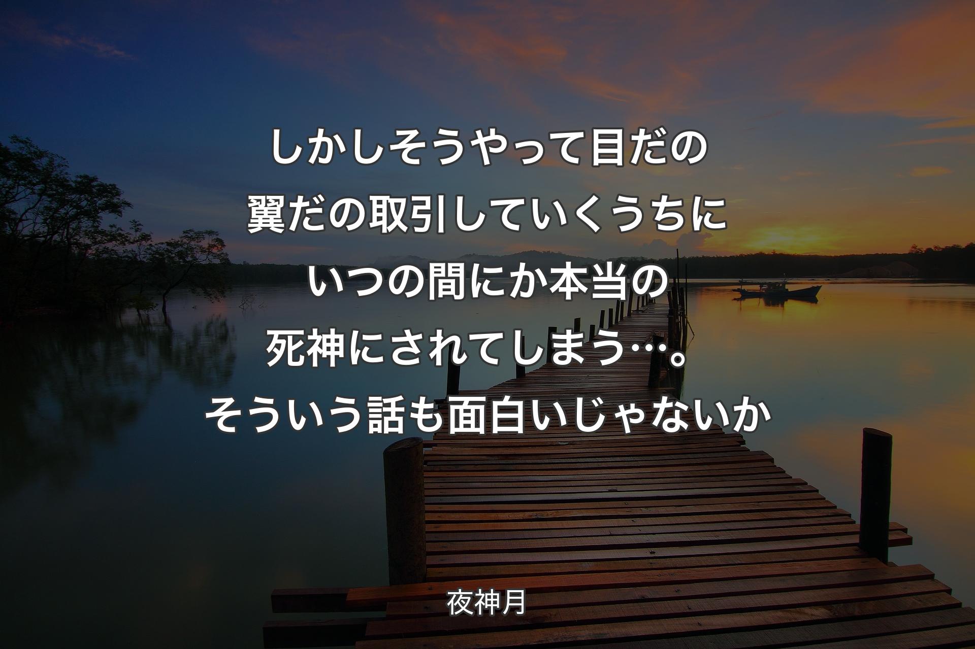 【背景3】しかしそうやって 目だの翼だの取引していくうちにいつの間にか本当の死神にされてしまう…。そういう話も面白いじゃないか - 夜神月