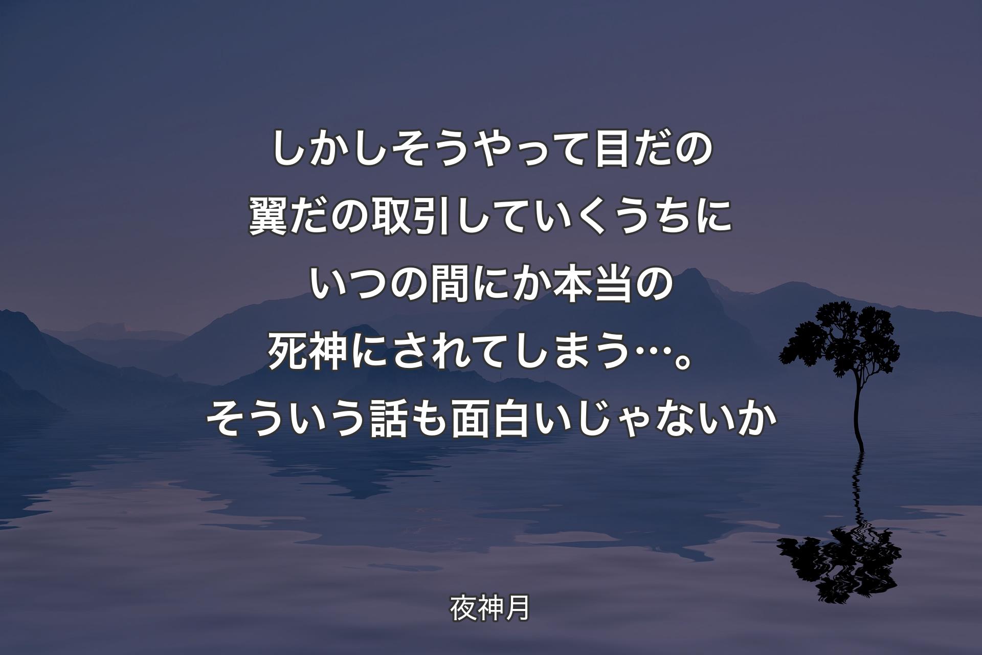 【背景4】しかしそうやって 目だの翼だの取引していくうちにいつの間にか本当の死神にされてしまう…。そういう話も面白いじゃないか - 夜神月