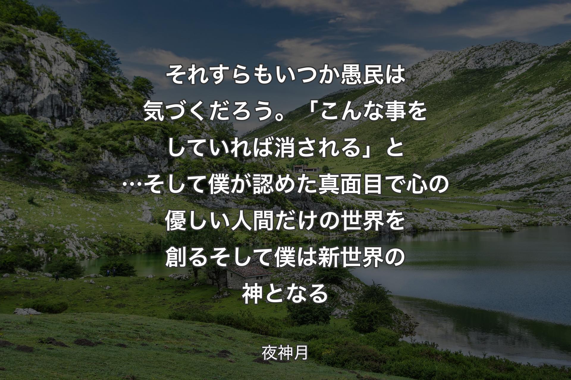 【背景1】それすらもいつか 愚民は気づくだろう。「こんな事をしていれば消される」と…そして僕が認めた 真面目で心の優しい人間だけの世界を創るそして僕は 
新世界の神となる - 夜神月