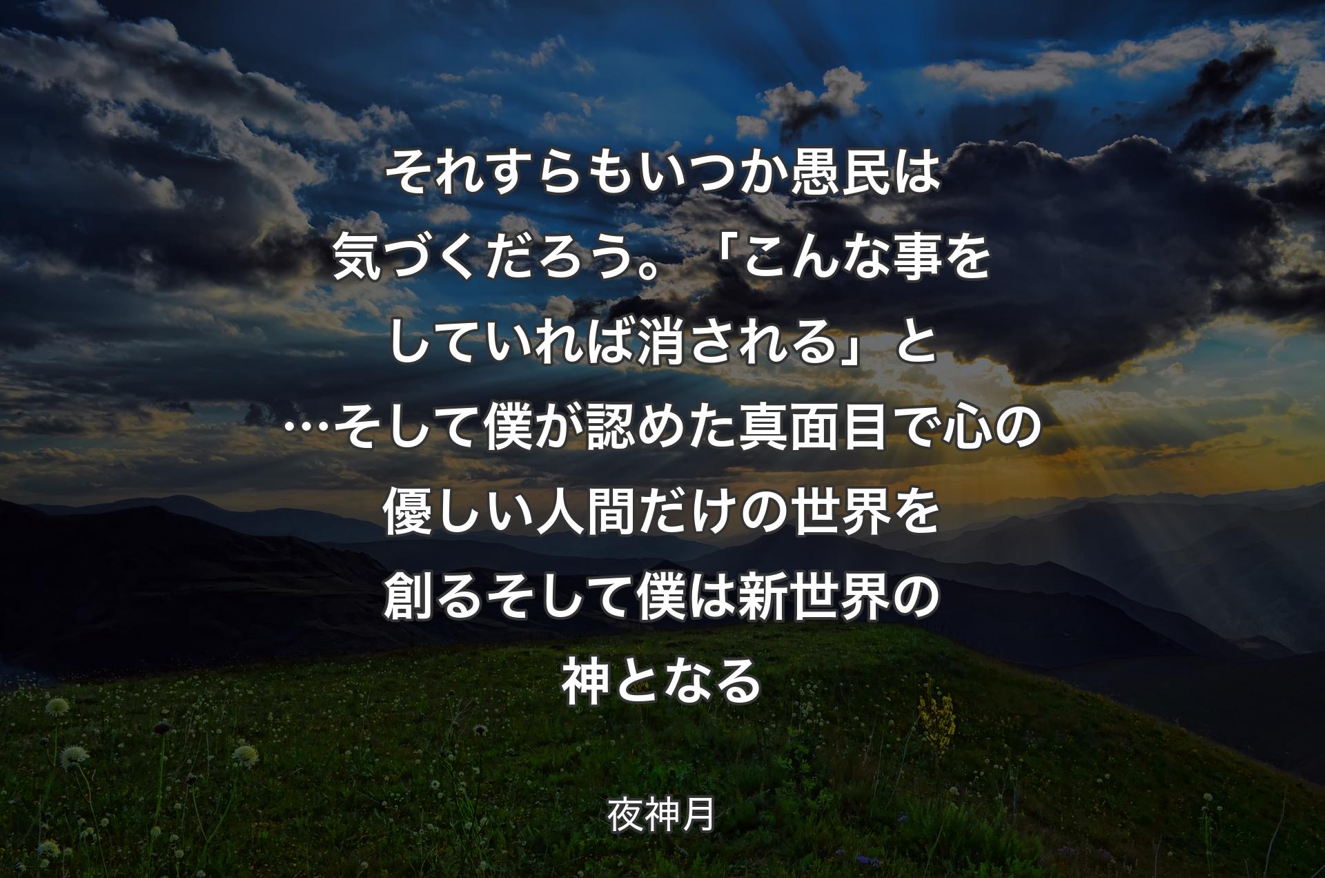 それすらもいつか 愚民は気づくだろう。「こんな事をしていれば消される」と…そして僕が認めた 真面目で心の優しい人間だけの世界を創るそして僕は 
新世界の神となる - 夜神月