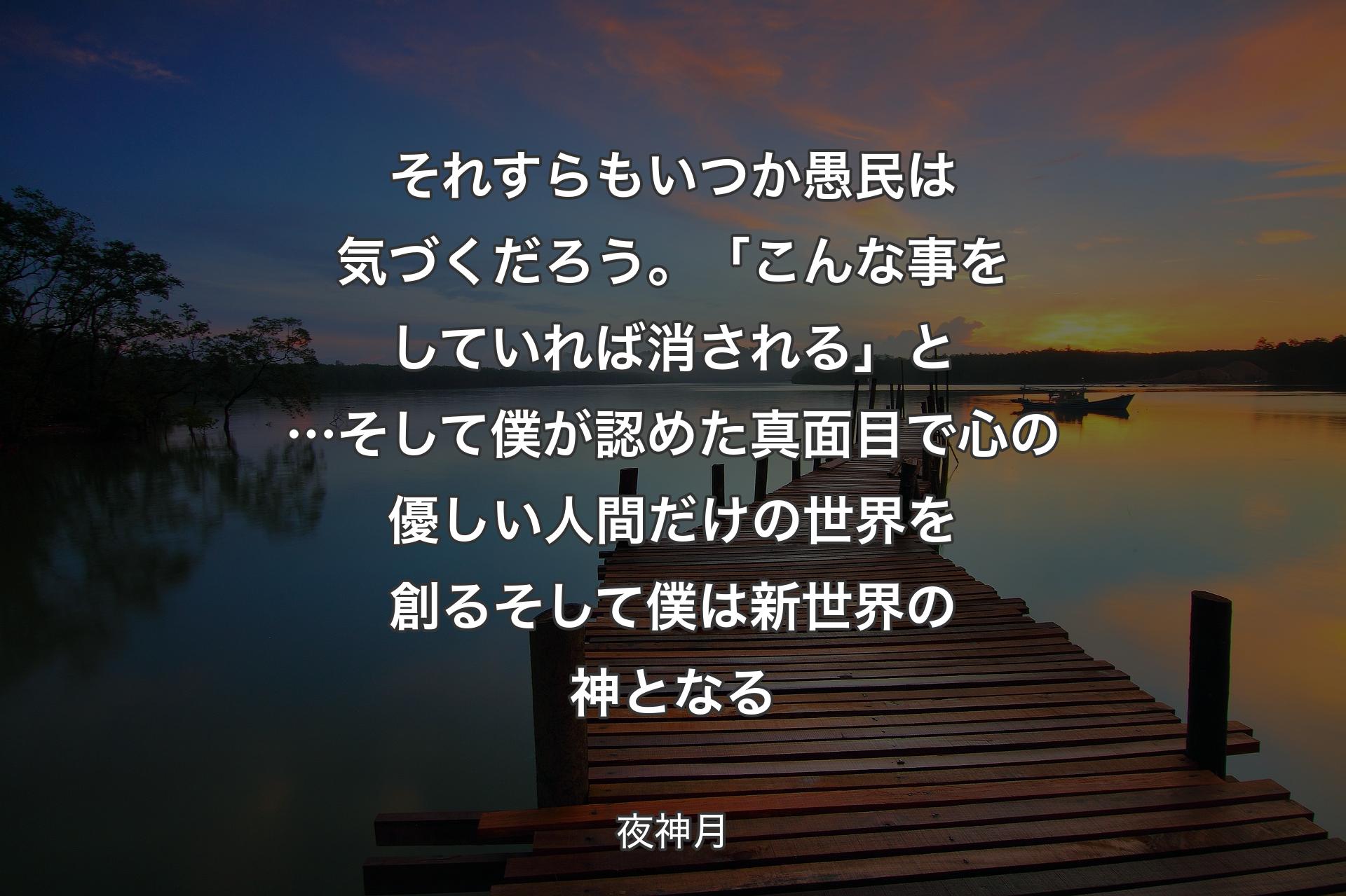 それすらもいつか 愚民は気づくだろう。「こんな事をしていれば消される」と…そして僕が認めた 真面目で心の優しい人間だけの世界を創るそして僕は 
新世界の神となる - 夜神月