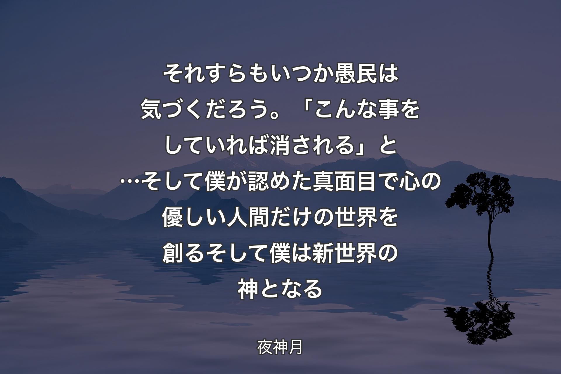 それすらもいつか 愚民は気づくだろう。「こんな事をしていれば消される」と…そして僕が認めた 真面目で心の優しい人間だけの世界を創るそして僕は 
新世界の神となる - 夜神月