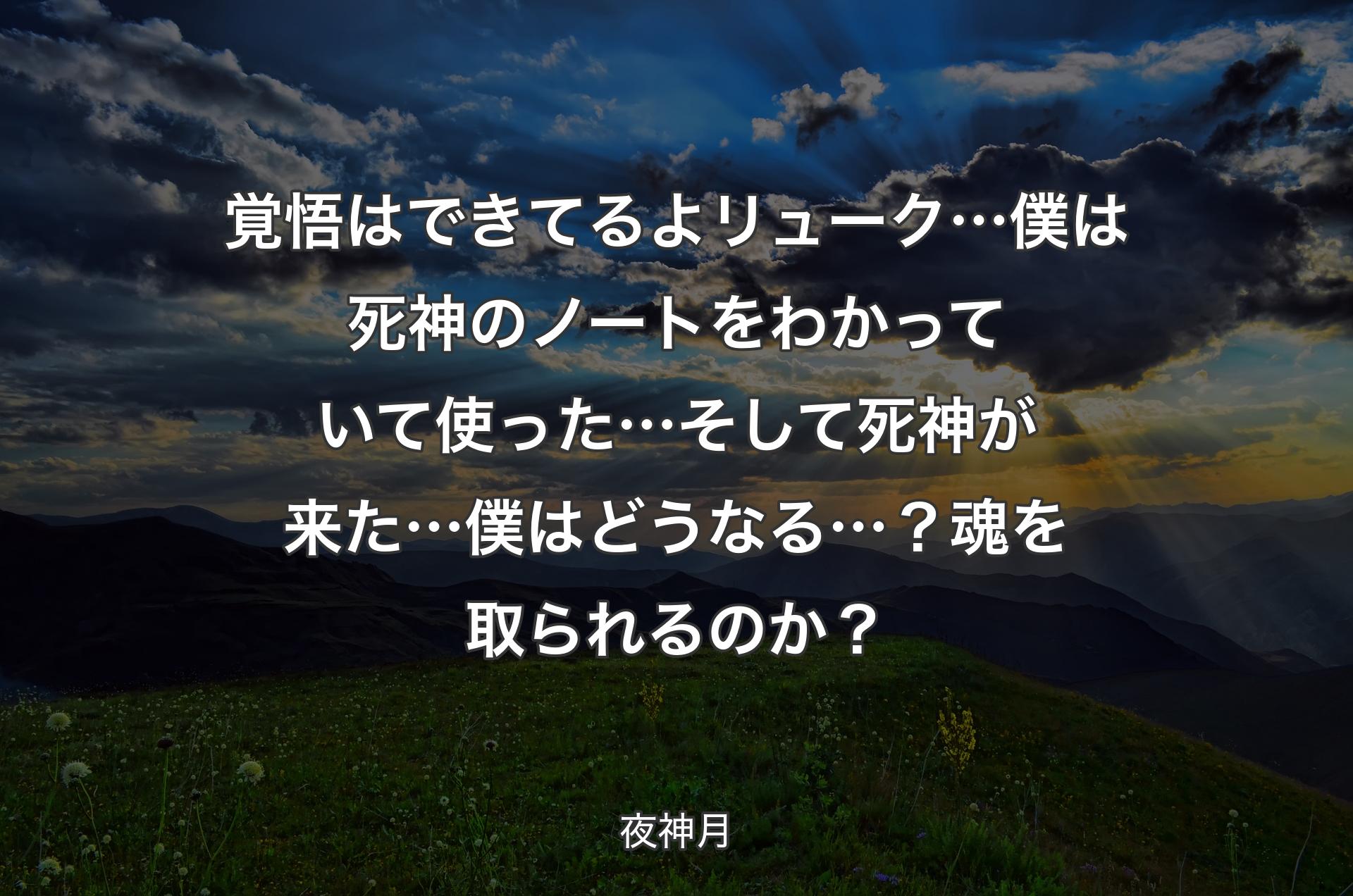 覚悟はできてるよ リューク… 僕は死神のノートをわかっていて使った… そして死神が来た…僕はどうなる…？ 魂を取られるのか？ - 夜神月