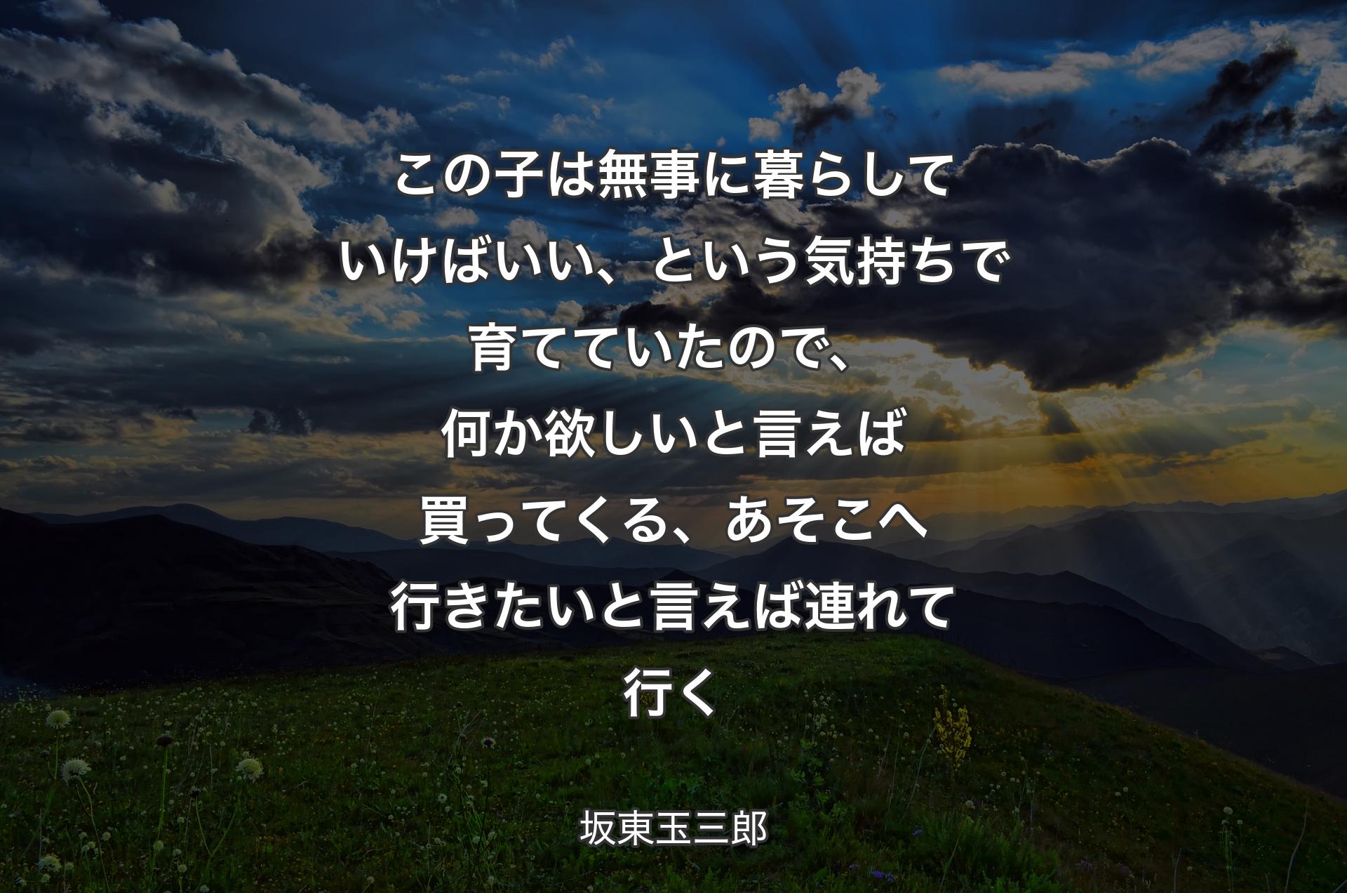 この子は無事に暮らしていけばいい、という気持ちで育てていたので、何か欲しいと言えば買ってくる、あそこへ行きたいと言えば連れて行く - 坂東玉三郎