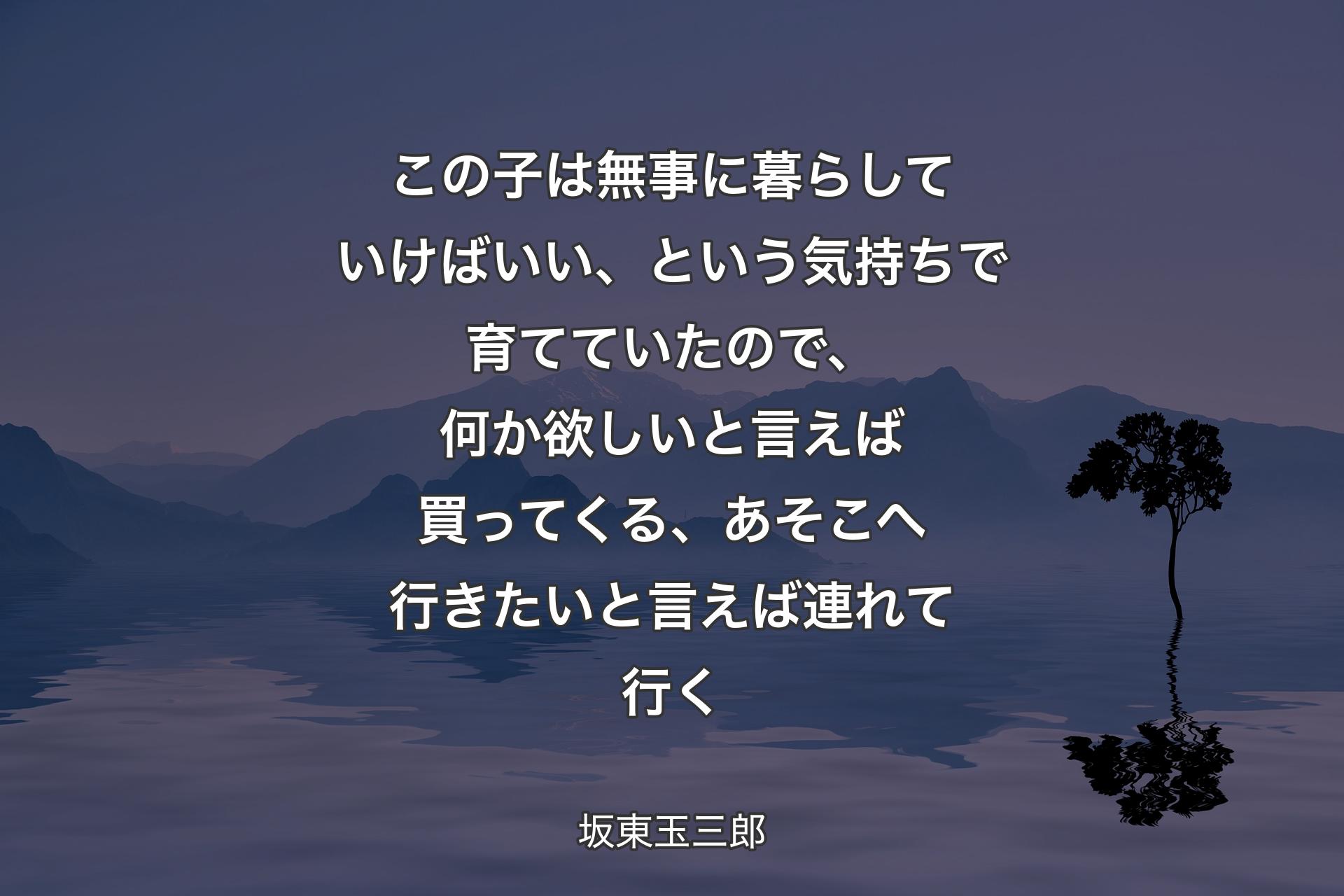 【背景4】この子は無事に暮らしていけばいい、という気持ちで育てていたので、何か欲しいと言えば買ってくる、あそこへ行きたいと言えば連れて行く - 坂東玉三郎